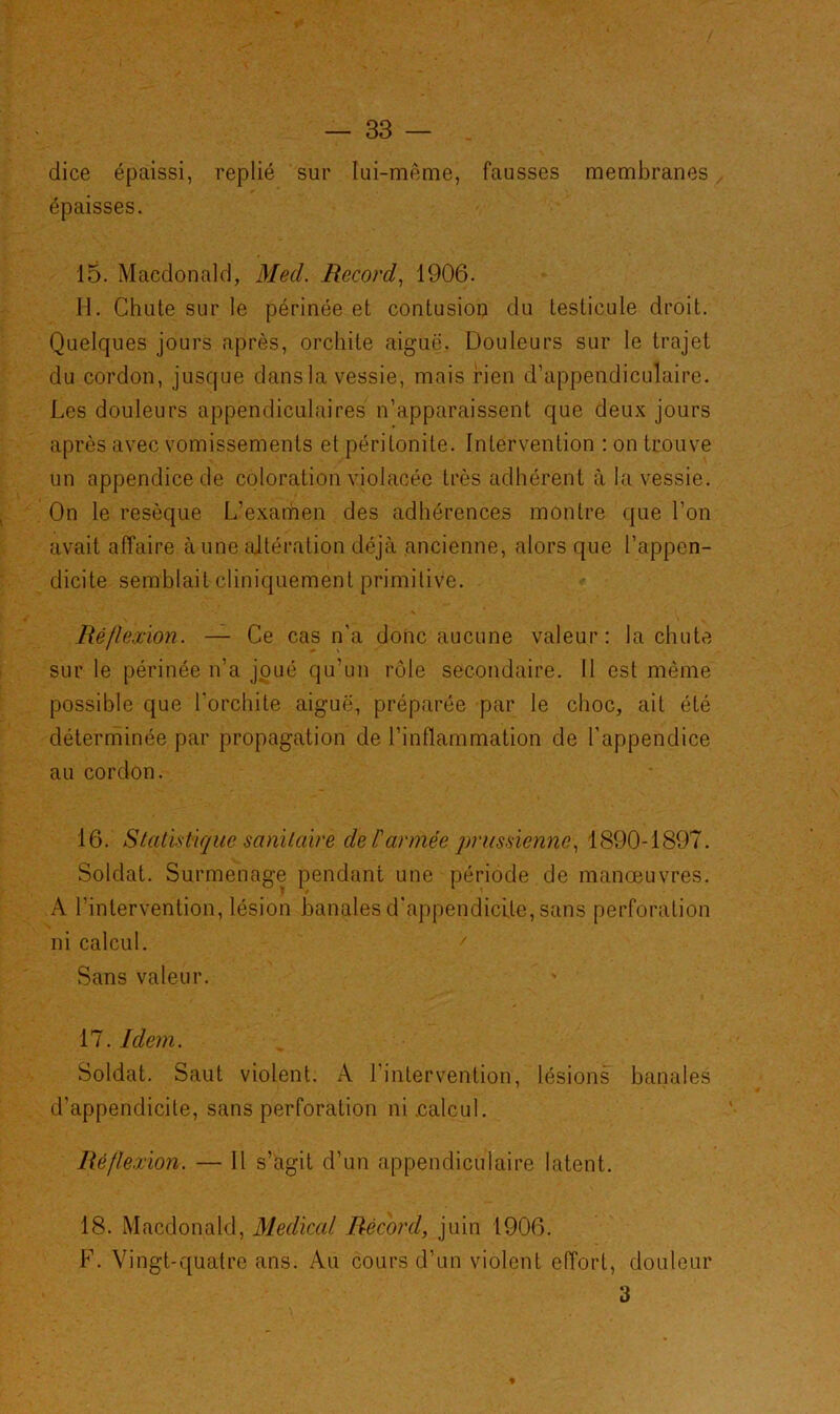 dice épaissi, replié sur lui-même, fausses membranes épaisses. 15. Macdonald, Med. Record, 1906. 11. Chute sur le périnée et contusion du testicule droit. Quelques jours après, orchite aiguë. Douleurs sur le trajet du cordon, jusque dans la vessie, mais rien d’appendiculaire. Les douleurs appendiculaires n’apparaissent que deux jours après avec vomissements et péritonite. Intervention : on trouve un appendice de coloration violacée très adhérent à la vessie. On le resèque L’examen des adhérences montre que l’on avait affaire à une altération déjà ancienne, alors que l’appen- dicite semblait cliniquement primitive. Réflexion. — Ce cas n’a donc aucune valeur: la chute sur le périnée n’a joué qu’un rôle secondaire. Il est même possible que l'orchite aiguë, préparée par le choc, ait été déterminée par propagation de l’inflammation de l’appendice au cordon. 16. Statistique sanitaire de l'armée prussienne, 1890-1897. Soldat. Surmenage pendant une période de manœuvres. A l'intervention, lésion banales d'appendicite, sans perforation ni calcul. / Sans valeur. 17. Idem. Soldat. Saut violent. A l’intervention, lésions banales d’appendicite, sans perforation ni .calcul. Réflexion. — Il s’agit d’un appendiculaire latent. 18. Macdonald, Medical Récord, juin 1906. F. Vingt-quatre ans. Au cours d’un violent effort, douleur 3 t