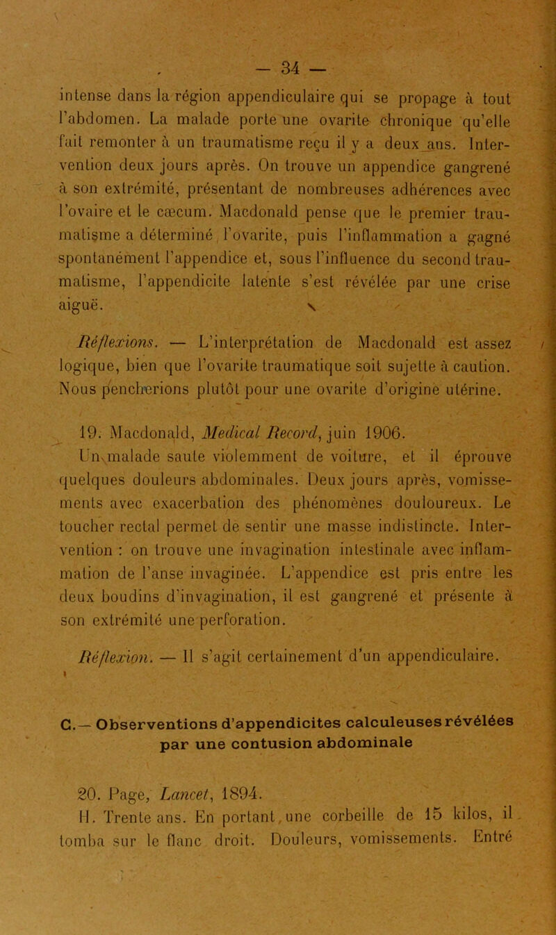 intense dans la région appendiculaire qui se propage à tout l’abdomen. La malade porte une ovarito chronique qu’elle fait remonter à un traumatisme reçu il y a deux ans. Inter- vention deux jours après. On trouve un appendice gangrené à son extrémité, présentant de nombreuses adhérences avec l’ovaire et le cæcum. Macdonald pense que le premier trau- matisme a déterminé i’ovarite, puis l’inflammation a gagné spontanément l’appendice et, sous l’influence du second trau- matisme, l’appendicite latente s’est révélée par une crise aiguë. \ Réflexions. — L’interprétation de Macdonald est assez logique, bien que Lovante traumatique soit sujette à caution. Nous pencherions plutôt pour une ovarite d’origine utérine. 19. Macdonald, Medical Record, ]iùo 1906. l’ivmalade saule violemment de voiture, et il éprouve quelques douleurs abdominales. Deux jours après, vomisse- ments avec exacerbation des phénomènes douloureux. Le toucher rectal permet de sentir une masse indistincte. Inter- vention : on trouve une invagination intestinale avec inflam- mation de l’anse invaginée. L’appendice est pris entre les deux boudins d’invagination, il est gangrené et présente à son extrémité une perforation. Réflexion. — 11 s’agit certainement d’un appendiculaire. 1 C.— Observentions d’appendicites calculeuses révélées par une contusion abdominale 20. Page, Lancet, 1894. H. Trente ans. En portant, une corbeille de 15 kilos, il tomba sur le flanc droit. Douleurs, vomissements. Entré