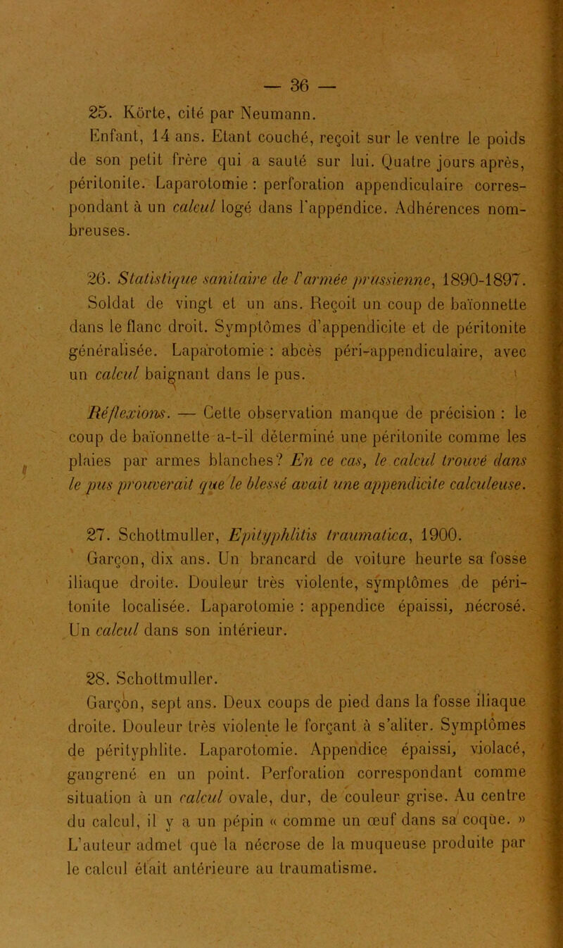 25. Kôrte, cité par Neumann. Enfant, 14 ans. Etant couché, reçoit sur le ventre le poids de son petit frère qui a sauté sur lui. Quatre jours après, péritonite. Laparotomie : perforation appendiculaire corres- pondant à un calcul logé dans l'appendice. Adhérences nom- breuses. 26. Statistique sanitaire de l'armée prussienne, 1890-1897. Soldat de vingt et un ans. Reçoit un coup de baïonnette dans le flanc droit. Symptômes d’appendicite et de péritonite généralisée. Laparotomie : abcès péri-appendiculaire, avec un calcul baignant dans le pus. Réflexions. — Cette observation manque de précision : le coup de baïonnette a-t-il déterminé une péritonite comme les plaies par armes blanches? En ce cas, le calcul trouvé dans le pus prouverait que le blessé avait une appendicite calculeuse. 27. Schottmuller, Epilyphlitis traumatvca, 1900. Garçon, dix ans. Un brancard de voiture heurte sa fosse iliaque droite. Douleur très violente, symptômes de péri- tonite localisée. Laparotomie : appendice épaissi, jnécrosé. Un calcul dans son intérieur. 28. Schottmuller. Garçon, sept ans. Deux coups de pied dans la fosse iliaque droite. Douleur très violente le forçant à s’aliter. Symptômes de pérityplilite. Laparotomie. Appendice épaissi, violacé, gangrené en un point. Perforation correspondant comme situation à un calcul ovale, dur, de couleur grise. Au centre du calcul, il y a un pépin « comme un œuf dans sa coque. » L’auteur admet que la nécrose de la muqueuse produite par le calcul était antérieure au traumatisme.