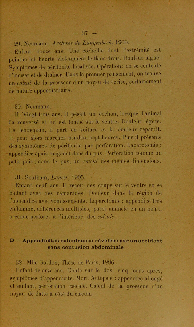 - 37 - 29. Neumann, Archives de Langenbeck, 1900. Enfant, douze ans. Une corbeille dont l’extrémité est pointue lui heurte violemment le flanc droit. Douleur aiguë. Symptômes de péritonite localisée. Opération : on se contente d’inciser et de drainer. Dans le premier pansement, on trouve un calcul de la grosseur d’un noyau de cerise, certainement de nature appendiculaire. * > * 30. Neumann. H.Vingt-trois ans. 11 pesait un cochon, lorsque l’animal l’a renversé et lui est tombé sur le ventre. Douleur légère. Le lendemain, il part en voiture et la douleur reparaît. Il peut alors marcher pendant sept heures. Puis il présente des symptômes de péritonite par perforation. Laparotomie : appendice épais, nageant dans du pus. Perforation comme un petit pois ; dans le pus, un calcul des mêmes dimensions. 31. Southam, Lancet, 1905. Enfant, neuf ans. 11 reçoit des coups sur le ventre en se battant avec des camarades. Douleur dans la région de l’appendice avec vomissements. Laparotomie: appendice très enflammé, adhérences multiples, paroi amincie en un point, presque perforé ; à l’intérieur, des calculs. D —Appendicites calculeuses révélées par un accident sans contusion abdominale 32. Mlle Gordon, Thèse de Paris, 1896. Enfant de onze ans. Chute sur le dos, cinq jours après, symptômes d’appendicite. Mort. Autopsie : appendice allongé et saillant, perforation cæcale. Calcul de la grosseur d’un noyau de datte à côté du cæcum.
