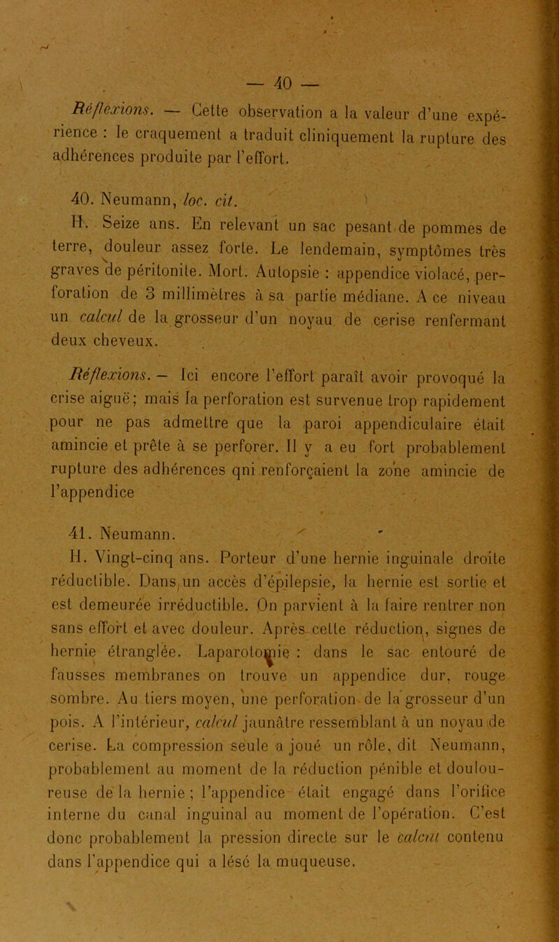Réflexions. — Cette observation a la valeur d’une expé- rience : le craquement a traduit cliniquement la rupture des adhérences produite par l’effort. 40. Neumann, loc. cit. M. Seize ans. En relevant un sac pesant de pommes de terre, douleur assez forte. Le lendemain, symptômes très graves 'de péritonite. Mort. Autopsie : appendice violacé, per- foration de 3 millimètres à sa partie médiane. Ace niveau un calcul de la grosseur d un noyau de cerise renfermant deux cheveux. Réflexions. — Ici encore l’effort paraît avoir provoqué la crise aiguë; mais la perforation est survenue trop rapidement pour ne pas admettre que la paroi appendiculaire était amincie et prête à se perforer. Il y a eu fort probablement rupture des adhérences qni renforçaient la zone amincie de l’appendice 41. Neumann. H. Vingt-cinq ans. Porteur d’une hernie inguinale droite réductible. Dans,un accès d’épilepsie, la hernie est sortie et est demeurée irréductible. On parvient à la faire rentrer non sans effort et avec douleur. Après-cette réduction, signes de hernie étranglée. Laparotomie : dans le sac entouré de fausses membranes on trouve un appendice dur, rouge sombre. Au tiers moyen, une perforation de la grosseur d’un pois. A l’intérieur, calcul jaunâtre ressemblant à un noyau de cerise. La compression seule a joué un rôle, dit Neumann, probablement au moment de la réduction pénible et doulou- reuse de la hernie ; l’appendice était engagé dans l’orifice interne du canal inguinal au moment de l’opération. C’est donc probablement la pression directe sur le calcul contenu dans l’appendice qui a lésé la muqueuse.