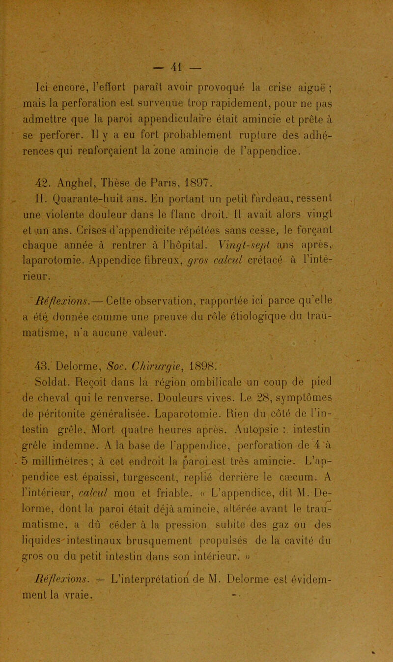 Ici encore, l’effort paraît avoir provoqué la crise aiguë ; mais la perforation est survenue trop rapidement, pour ne pas admettre que la paroi appendiculaire était amincie et prête à se perforer. 11 y a eu fort probablement rupture des adhé- rences qui renforçaient la zone amincie de l’appendice. 42. Anghel, Thèse de Paris, 1897. H. Quarante-huit ans. En portant un petit fardeau, ressent une violente douleur dans le flanc droit. 11 avait alors vingt et un ans. Crises d’appendicite répétées sans cesse, le forçant chaque année à rentrer à l’hôpital. Vingt-sept ans après, laparotomie. Appendice fibreux, gros calcul crétacé à l’inté- rieur. Réflexions.— Cette observation, rapportée ici parce qu’elle a étç, donnée comme une preuve du rôle'étiologique du trau- matisme, n'a aucune valeur. 43. Delorme, Soc. Chirurgie, 1898. Soldat. Reçoit dans la région ombilicale un coup de pied de cheval qui le renverse. Douleurs vives. Le 28, symptômes de péritonite généralisée. Laparotomie. Rien du côté de l'in- testin grêle. Mort quatre heures après. Autopsie intestin grêle indemne. A la base de l'appendice, perforation de 4 à 5 millimètres; à cet endroit la paroi est très amincie. L’ap- pendice est épaissi, turgescent, replié derrière le cæcum. A l’intérieur, calcul mou et friable. « L’appendice, dit M. De- lorme, dont la paroi était déjà amincie, altérée avant le trau- matisme, a dû céder à la pression subite des gaz ou des liquides-intestinaux brusquement propulsés de la cavité du gros ou du petit intestin dans son intérieur. » Réflexions. — L’interprétation de M. Delorme est évidem- ment la vraie.