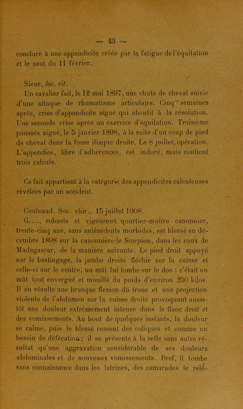 conclure à une appendicite créée par la fatigue de l’équitation et le saut du 11 février. Sieur, loc. cit. Un cavalier fait, le 12 mai 1897, une chute de cheval suivie d’une attaque de rhumatisme articulaire. Cinq semaines après, crise d’appendicite aiguë qui aboutit à la résolution. Une seconde crise après un exercice d’équitation. Troisième poussée aiguë, le 5 janvier 1898, à la suite d’un coup de pied de cheval dans la fosse iliaque droite. Le 8 juillet, opération. L’appendice, libre d’adhérences, est induré, mais contient trois calculs. , Ce fait appartient à la catégorie des appendicites calculeuses révélées par un accident. Couteaud. Soc. chir., 15 juillet 1908. G...., robuste et vigoureux t]uarlier-maître canonnier, trente-cinq ans, sans antécédents morbides, est blessé en dé- cembre 1898 sur la canonnière-le Scorpion, dans les eaux de Madagascar, de la manière suivante. Le pied droit appuyé sur le bastingage, la jambe droite fléchie sur la cuisse et celle-ci sur le ventre, un mât lui tombe sur le dos : c’était un mât tout envergué et mouillé du poids d’environ 250 kilos. Il en résulte une brusque flexion du tronc et une projection violente de l’abdomen sur la cuisse droite provoquant aussi- tôt une douleur extrêmement intense dans le flanc droit et des vomissements. Au bout de quelques instants, la douleur se calme, puis le blessé ressent des coliques et comme un besoin de défécation; il se présente à la selle sans autre ré- sultat qu’une aggravation considérable de ses douleurs abdominales et de nouveaux vomissements. Bref, il tombe sans connaissance dans les latrines, des camarades le relè-