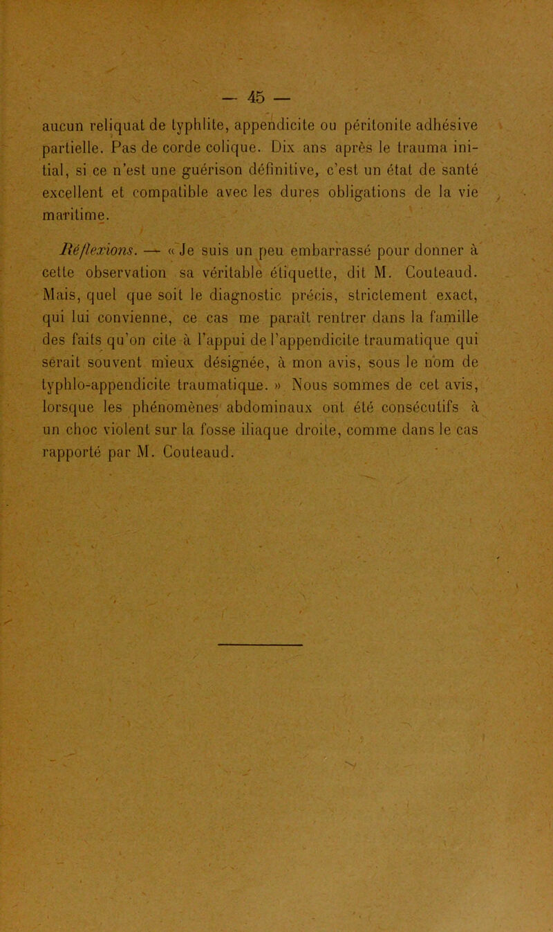 aucun reliquat de typhlite, appendicite ou péritonite adhésive partielle. Pas de corde colique. Dix ans après le trauma ini- tial, si ce n’est une guérison définitive, c’est un état de santé excellent et compatible avec les dures obligations de la vie maritime. Réflexions. — « Je suis un peu embarrassé pour donner à cette observation sa véritable étiquette, dit M. Couteaud. Mais, quel que soit le diagnostic précis, strictement exact, qui lui convienne, ce cas me parait rentrer dans la famille des faits qu’on cite à l’appui de l’appendicite traumatique qui serait souvent mieux désignée, à mon avis, sous le nom de typhlo-appendicite traumatique. » Nous sommes de cet avis, lorsque les phénomènes abdominaux ont été consécutifs à un choc violent sur la fosse iliaque droite, comme dans le cas rapporté par M. Couteaud.