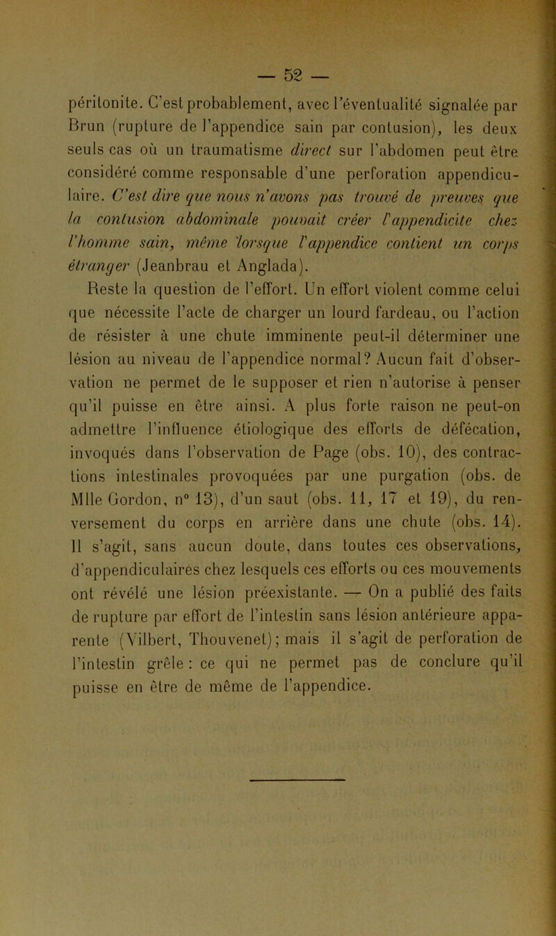 péritonite. C'est probablement, avec l'éventualité signalée par Brun (rupture de l’appendice sain par contusion), les deux seuls cas où un traumatisme direct sur l’abdomen peut être considéré comme responsable d’une perforation appendicu- laire. C’est dire que nous n avons pas trouvé de preuves que la contusion abdominale pouvait créer l'appendicite chez l’homme sain, même 'lorsque l'appendice contient un corps étranger (Jeanbrau et Anglada). Reste la question de l’effort. Un effort violent comme celui que nécessite l’acte de charger un lourd fardeau, ou l’action de résister à une chute imminente peut-il déterminer une lésion au niveau de l’appendice normal? Aucun fait d’obser- vation ne permet de le supposer et rien n’autorise à penser qu’il puisse en être ainsi. A plus forte raison ne peut-on admettre l’influence étiologique des efforts de défécation, invoqués dans l’observation de Page (obs. 10), des contrac- tions intestinales provoquées par une purgation (obs. de Mlle Gordon, n° 13), d’un saut (obs. 11, 17 et 19), du ren- versement du corps en arrière dans une chute (obs. 14). 11 s’agit, sans aucun doute, dans toutes ces observations, d'appendiculaires chez lesquels ces efforts ou ces mouvements ont révélé une lésion préexistante. — On a publié des faits de rupture par effort de l’intestin sans lésion antérieure appa- rente (Vilbert, Thouvenet); mais il s’agit de perforation de l’intestin grêle : ce qui ne permet pas de conclure qu’il puisse en être de même de l’appendice.