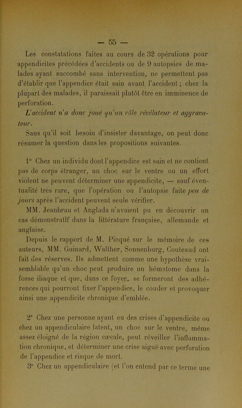 Les constatations faites au cours de 32 opérations pour appendicites précédées d’accidents ou de 9 autopsies de ma- lades ayant succombé sans intervention, ne permettent pas d’établir que l’appendice était sain avant l’accident ; chez la plupart des malades, il paraissait plutôt être en imminence de perforation. L'accident, n'a donc joué qu'un rôle révélateur et aggrava- teur. Sans qu’il soit besoin d’insister davantage, on peut donc résumer la question dans les propositions suivantes. 1° Chez un individu dont l’appendice est sain et ne contient pas de corps étranger, un choc sur le ventre ou un effort violent ne peuvent déterminer une appendicite, — sauf éven- tualité très rare, que l’opération ou l’autopsie faite peu de jours après l’accident peuvent seule vérifier. MM. Jeanbrau et Anglada n’avaient pu en découvrir un cas démonstratif dans la littérature française, allemande et anglaise. Depuis le rapport de M. Picqué sur le mémoire de ces auteurs, MM. Guinard, Wallher, Sonnenburg, Couleaud ont fait des réserves. Ils admettent comme une hypothèse vrai- semblable qu’un choc peut produire un hématome dans la fosse iliaque et que, dans ce foyer, se formeront des adhé- rences qui pourront fixer l'appendice, le couder et provoquer ainsi une appendicite chronique d’emblée. 2° Chez une personne ayant eu des crises d’appendicite ou chez un appendiculaire latent, un choc sur le ventre, môme assez éloigné de la région cæcale, peut réveiller l’inflamma- tion chronique, et déterminer une crise aiguë avec perforation de l’appendice et risque de mort. 3° Chez un appendiculaire (et l’on entend par ce terme une