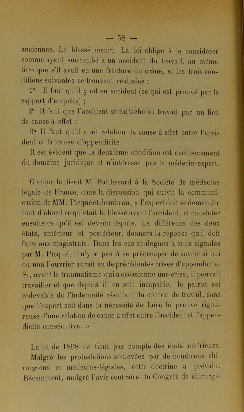 anciennes. Le blessé meurt. La loi oblige à le considérer comme ayant succombé à un accident du travail, au même titre que s’il avait eu une fracture du crâne, si les trois con- ditions suivantes se trouvent réalisées : 1° 11 faut qu’il y ait eu accident (ce qui est prouvé par le rapport d'enquête) ; 2° Il faut que l’accident se rattache au travail par un lien de cause à effet ; 3° 11 faut qu’il y ait relation de cause à effet entre l’acci- dent et la cause d’appendicite. Il est évident que la deuxième condition est exclusivement du domaine juridique et n’intéresse pas le médecin-expert. Gomme le disait M. Balthazard à la Société de médecine légale de France, dans la discussion qui suivit la communi- cation de MM. Picquéet Jeanbrau, « l’expert doit se demander tout d’abord ce qu’était le blessé avant l'accident, et constater ensuite ce qu’il est devenu depuis. La différence des deux états, antérieur et postérieur, donnera la réponse qu il doit faire aux magistrats. Dans les cas analogues à ceux signalés par M. Picqué, il n’y a pas à se préoccuper de savoir si oui ou non l’ouvrier aurait eu de précédentes crises d’appendicite. Si, avant le traumatisme qui a occasionné une crise, il pouvait travailler et que depuis il en soit incapable, le patron est redevable de l’indemnité résultant du contrat de travail, sans que l’expert soit dans la nécessité de faire la preuve rigou- reuse d’une relation de cause à effet entre l’accident et l’appen- dicite consécutive. » La loi de 1898 ne tient pas compte des états antérieurs. Malgré les protestations soulevées par de nombreux chi- rurgiens et médecins-légistes, cette doctrine a prévalu. Récemment, malgré l’avis contraire du Congrès de chirurgie