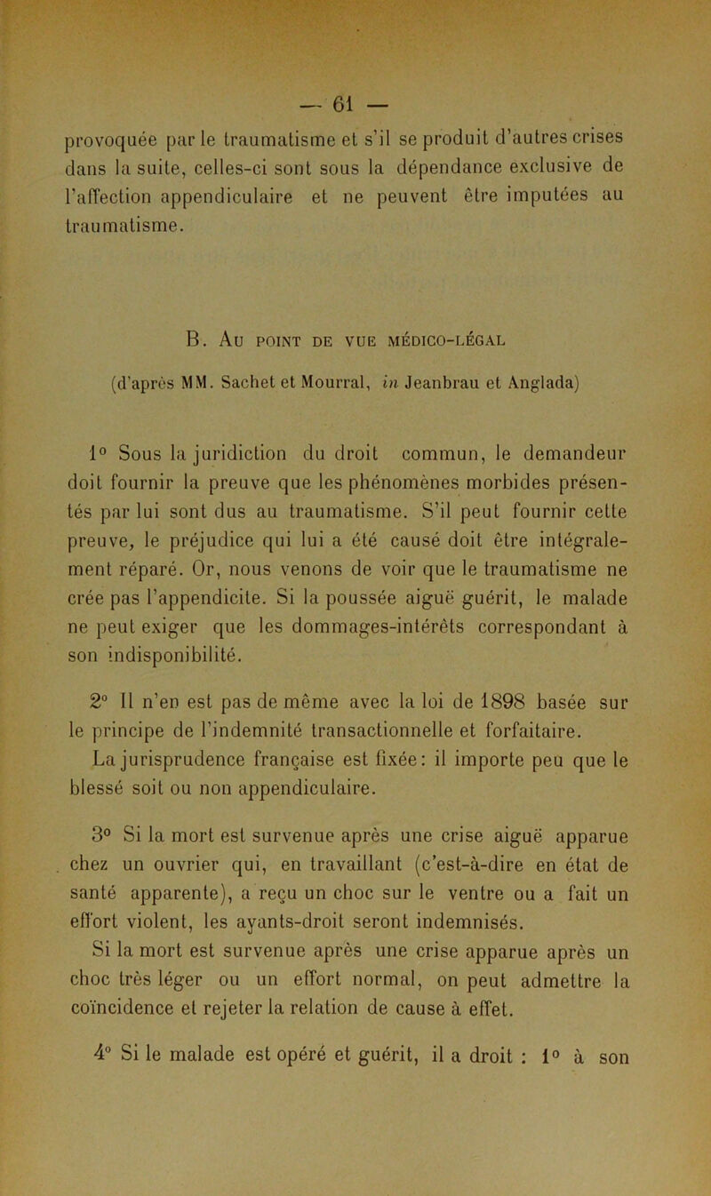 provoquée par le traumatisme et s’il se produit d’autres crises dans la suite, celles-ci sont sous la dépendance exclusive de l’aiïection appendiculaire et ne peuvent être imputées au traumatisme. B. Au POINT DE VUE MÉDICO-LÉGAL (d’après MM. Sachet et Mourrai, in Jeanbrau et Anglada) 1° Sous la juridiction du droit commun, le demandeur doit fournir la preuve que les phénomènes morbides présen- tés par lui sont dus au traumatisme. S’il peut fournir cette preuve, le préjudice qui lui a été causé doit être intégrale- ment réparé. Or, nous venons de voir que le traumatisme ne crée pas l’appendicite. Si la poussée aiguë guérit, le malade ne peut exiger que les dommages-intérêts correspondant à son indisponibilité. 2° Il n’en est pas de même avec la loi de 1898 basée sur le principe de l’indemnité transactionnelle et forfaitaire. La jurisprudence française est fixée: il importe peu que le blessé soit ou non appendiculaire. 3° Si la mort est survenue après une crise aiguë apparue chez un ouvrier qui, en travaillant (c’est-à-dire en état de santé apparente), a reçu un choc sur le ventre ou a fait un effort violent, les ayants-droit seront indemnisés. Si la mort est survenue après une crise apparue après un choc très léger ou un effort normal, on peut admettre la coïncidence et rejeter la relation de cause à effet. 4° Si le malade est opéré et guérit, il a droit : 1° à son