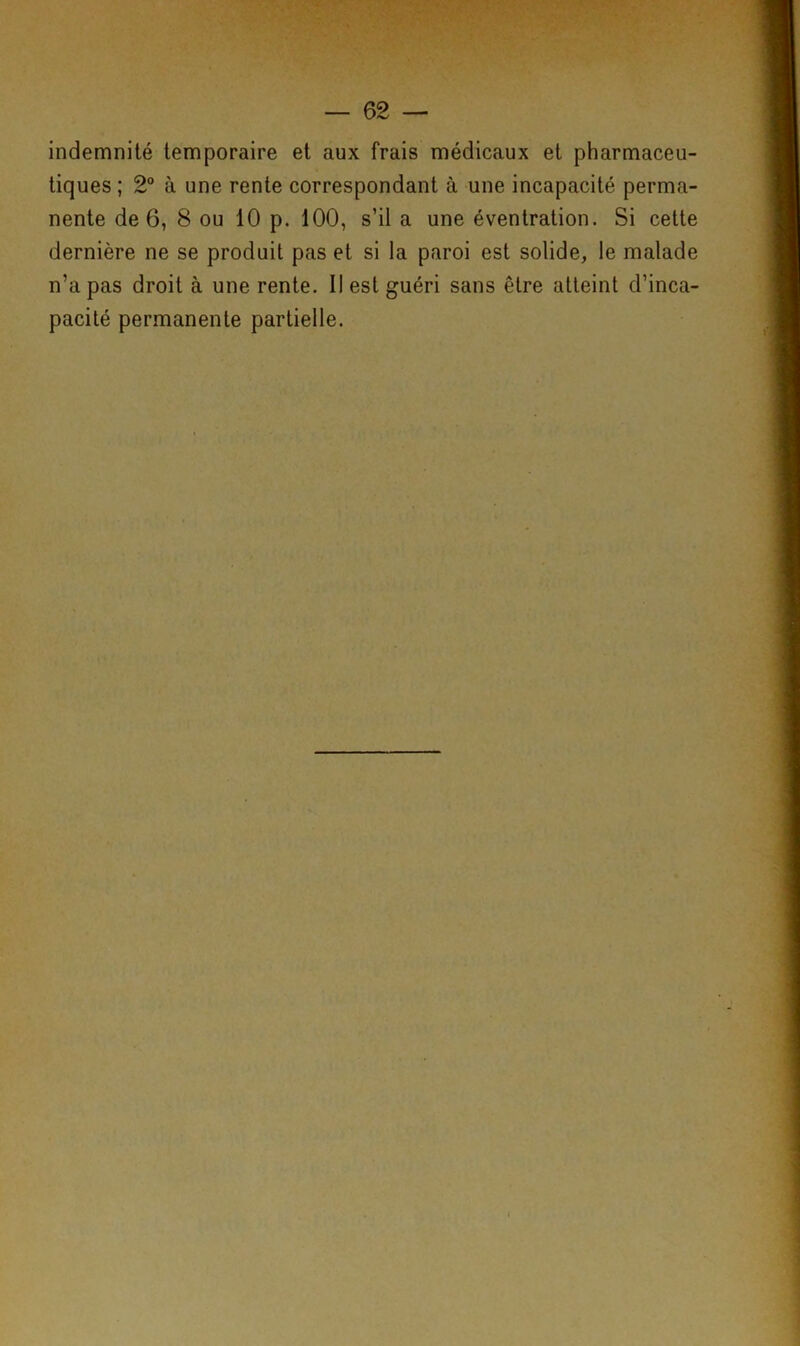indemnité temporaire et aux frais médicaux et pharmaceu- tiques ; 2° à une rente correspondant à une incapacité perma- nente de 6, 8 ou 10 p. 100, s’il a une éventration. Si cette dernière ne se produit pas et si la paroi est solide, le malade n’a pas droit à une rente. Il est guéri sans être atteint d’inca- pacité permanente partielle.