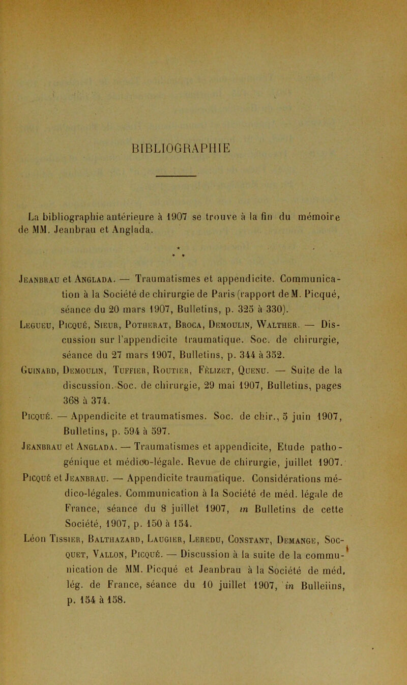 BIBLIOGRAPHIE La bibliographie antérieure à 1907 se trouve à la fin du mémoire de MM. Jeanbrau et Anglada. ★ # * ¥ Jeanbrau et Anglada.— Traumatismes et appendicite. Communica- tion à la Société de chirurgie de Paris (rapport de M. Picqué, séance du 20 mars 1907, Bulletins, p. 325 à 330). Legueu, Picqué, Sieur, Potiierat, Broca, Demoulin, Waltuer. — Dis- cussion sur l'appendicite traumatique. Soc. de chirurgie, séance du 27 mars 1907, Bulletins, p. 344 à 352. Guinard, Demoulin, Tuffier, Routier, Fèlizet, Quenu. — Suite de la discussion. Soc. de chirurgie, 29 mai 1907, Bulletins, pages 368 à 374. Picqué.—Appendicite et traumatismes. Soc. de cliir., 5 juin 1907, Bulletins, p. 594 à 597. Jeanbrau et Anglada. — Traumatismes et appendicite, Etude patho- génique et médioo-légale. Revue de chirurgie, juillet 1907. Picqué et Jeanbrau. — Appendicite traumatique. Considérations mé- dico-légales. Communication à la Société de méd. légale de France, séance du 8 juillet 1907, in Bulletins de cette Société, 1907, p. 150 à 154. Léon Tissier, Baltuazard, Laugier, Leredu, Constant, Démangé, Soc- quet, Vallon, Picqué. — Discussion à la suite de la commu-* nication de MM. Picqué et Jeanbrau à la Société de méd, lég. de France, séance du 10 juillet 1907, in Bulleiins, p. 154 à 158.