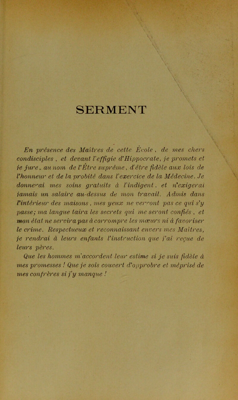 SERMENT En 'présence des Maîtres de cette Ecole , de mes chers condisciples , et devant Veffigie d’Hippocrate, je promets et A ie jure, au nom de l’Etre suprême, d'être fidèle aux lois de l’honneur et de la probité dans l'exercice de la Médecine. Je donnerai mes soins gratuits à l'indigent. et rf exigerai jamais un salaire au-dessus de mon travail. Admis dans l’intérieur des maisons , mes yeux ne verront pas ce qui s’y passe; ma langue taira les secrets qui me seront confiés , et mon état ne servira pas à corrompre les mœurs ni à favoriser le crime. Respectueux et reconnaissant envers mes Maîtres, je rendrai à leurs enfants l’instruction que j’ai reçue de leurs pères. Que les hommes m accordent leur estime si je suis fidèle à mes promesses ! Que je sois couvert d'opprobre et méprisé de mes confrères si j'y manque !