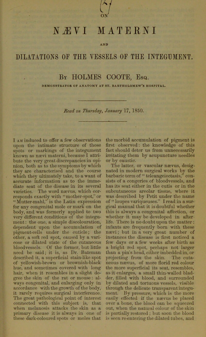 (7 ON NiEYI MATERNI AND DILATATIONS OF THE VESSELS OF THE INTEGDMENT. By HOLMES COOTE, Esq. DEMONSTRATOR OF ANATOMY AT ST. BARTHOLOMEW’S HOSPITAL. Read on Thursday, January 17, 1850. I am induced to offer a few observations upon the intimate structure of those spots or markings of the integument known as naevi materni, because I attri- bute the very great discrepancies in opi- nion, both as to the symptoms by which they are characterised and the course which they ultimately take, to a want of accurate information as to the imme- diate seat of the disease in its several I varieties. The word mevus, which cor- responds exactly with “ mother-spot,” or “ Mutter-mahl,” is the Latin expression for any congenital mole or mark on the body, and was formerly applied to two very different conditions of the integu- ment : the one, a simple discolouration, dependent upon the accumulation of pigmentrcells under the cuticle; the other, a soft red spot, caused by a vari- cose or dilated state of the cutaneous bloodvessels. Of the former, but little need be said; it is, as Dr. Bateman described it, a superficial stain-like spot of yellowish-brown or brownish-black hue, and sometimes covered with long hah', when it resembles in a slight de- gree the skin of the rat or mouse: al- ways congenital, and enlarging only in accordance with the growth of the body, it rarely requires surgical interference. The great pathological point of interest connected with this subject is, that when melanosis attacks the skin as a primary disease it is always in one of these dark-coloured spots or moles that the morbid accumulation of pigment is first observed: the knowledge of this fact should deter us from unnecessarily irritating them by acupuncture needles or by caustic. The latter, or vascular naevus, desig- nated in modern surgical works by the barbaric term of “ teleangeiectasis,” con- sists of a congeries of bloodvessels, and has its seat either in the cutis or in the subcutaneous areolar tissue, where it was described by Petit under the name of “ loupes variqueuses.” I read in a sur- gical manual that it is doubtful whether this is always a congenital affection, or whether it may be developed in after fife. There is no doubt upon the matter: infants are frequently born with these naevi; hut in a very great number of instances the disease is first noticed a few days or a few weeks after birth as a bright red spot, perhaps not larger than a pin’s head, either imbedded in, or projecting from the skin. The cuta- neous naevus, of more florid red colour the more superficial its seat, resembles, as it enlarges, a small thin-walled blad- der, filled with blood, and surrounded by dilated and tortuous vessels, visible through the delicate transparent integu- ment. By pressure, which is the more easily effected if the naevus he placed over a bone, the blood can be squeezed out, when the natural colour of the skin is partially restored ; but soon the blood is seen re-entering the dilated tubes, and