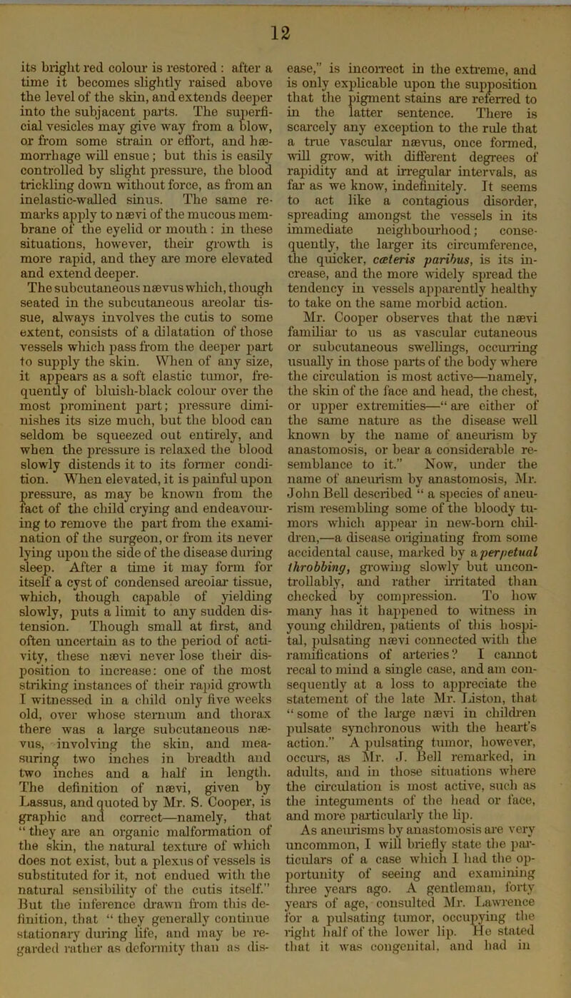 its bright red colour is restored : after a time it becomes slightly raised above the level of the skin, and extends deeper into the subjacent parts. The superfi- cial vesicles may give way from a blow, or from some strain or effort, and hae- morrhage will ensue; but this is easily controlled by slight pressure, the blood trickling down without force, as from an inelastic-walled sinus. The same re- marks apply to naevi of the mucous mem- brane of the eyelid or mouth : in these situations, however, their growth is more rapid, and they are more elevated and extend deeper. The subcutaneous naevus which, though seated in the subcutaneous areolar tis- sue, always involves the cutis to some extent, consists of a dilatation of those vessels which pass from the deeper part to supply the skin. When of any size, it appears as a soft elastic tumor, fre- quently of bluish-black colour over the most prominent part; pressure dimi- nishes its size much, but the blood can seldom be squeezed out entirely, and when the pressure is relaxed the blood slowly distends it to its former condi- tion. When elevated, it is painful upon pressure, as may be known from the fact of the child crying and endeavour- ing to remove the part from the exami- nation of the surgeon, or from its never lying upon the side of the disease during sleep. After a time it may form for itself a cyst of condensed areolar tissue, which, though capable of yielding slowly, puts a limit to any sudden dis- tension. Though small at first, and often uncertain as to the period of acti- vity, these naevi never lose their dis- position to increase: one of the most striking instances of their rapid growth I witnessed in a child only five weeks old, over whose sternum and thorax there was a large subcutaneous nae- vus, involving the skin, and mea- suring two inches in breadth and two inches and a half in length. The definition of naevi, given by Lassus, and quoted by Mr. S. Cooper, is graphic and correct—namely, that “ they are an organic malformation of the skin, the natural texture of which does not exist, but a plexus of vessels is substituted for it, not endued with the natural sensibility of the cutis itself.” But the inference drawn from this de- finition, that “ they generally continue stationary during life, and may be re- garded rather as deformity than as dis- ease,” is incorrect in the extreme, and is only explicable upon the supposition that the pigment stains are referred to in the latter sentence. There is scarcely any exception to the rule that a true vascular naevus, once formed, will grow, with different degrees of rapidity and at irregular intervals, as far as we know, indefinitely. It seems to act like a contagious disorder, spreading amongst the vessels in its immediate neighbourhood; conse- quently, the larger its circumference, the quicker, cceteris paribus, is its in- crease, and the more widely spread the tendency hi vessels apparently healthy to take on the same morbid action. Mr. Cooper observes that the naevi familiar to us as vascular cutaneous or subcutaneous swellings, occurring usually in those parts of the body where the circulation is most active—namely, the skin of the face and head, the chest, or upper extremities—“ are either of the same nature as the disease well known by the name of aneurism by anastomosis, or bear a considerable re- semblance to it.” Now, under the name of aneurism by anastomosis, Mr. John Bell described “ a species of aneu- rism resembling some of the bloody tu- mors which appear in new-born chil- dren,—a disease originating from some accidental cause, marked by a perpetual throbbing, growing slowly but uncon- trollably, and rather irritated than checked by compression. To how many has it happened to witness in young children, patients of this hospi- tal, pulsating naevi connected with the ramifications of arteries? I cannot recal to mind a single case, and am con- sequently at a loss to appreciate the statement of the late Mr. Liston, that “ some of the large navi in children pulsate synchronous with the heart’s action.” A pulsating tumor, however, occurs, as Mr. J. Bell remarked, in adults, and in those situations where the circulation is most active, such as tire integuments of the head or face, and more particularly the Up. As aneurisms by anastomosis are very uncommon, I will briefly state the par- ticidars of a case which I had the op- portunity of seeing and examining three years ago. A gentleman, forty years of age, consulted Mr. Lawrence for a pulsating tumor, occupying the right half of the lower lip. He stated that it was congenital, and had in