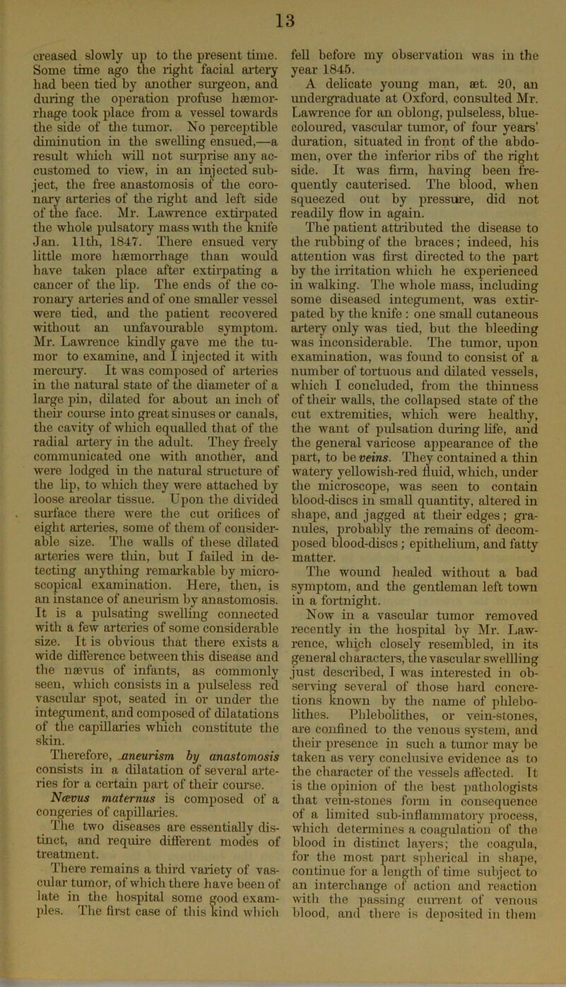 creased slowly up to the present time. Some time ago the right facial artery had been tied by another surgeon, and during the operation profuse haemor- rhage took place from a vessel towards the side of the tumor. No perceptible diminution in the swelling ensued,—a result which will not surprise any ac- customed to view, in an injected sub- ject, the free anastomosis of tire coro- nary arteries of the right and left side of the face. Air. Lawrence extirpated the whole pulsatory mass with the knife Jan. 11th, 1847. There ensued very little more haemorrhage than would have taken place after extirpating a cancer of the lip. The ends of the co- ronary arteries and of one smaller vessel were tied, and the patient recovered without an unfavourable symptom. Mr. Lawrence kindly gave me the tu- mor to examine, and I injected it with mercury. It was composed of arteiies in the natural state of the diameter of a large pin, dilated for about an inch of then- course into great sinuses or canals, the cavity of which equalled that of the radial artery in the adult. They freely communicated one with another, and were lodged in the natural structure of the lip, to which they were attached by loose areolar tissue. Upon the divided surface there were the cut orifices of eight arteries, some of them of consider- able size. The walls of these dilated arteries were thin, but I failed in de- tecting anything remarkable by micro- scopical examination. Here, then, is an instance of aneurism by anastomosis. It is a pulsating swelling connected with a few arteiies of some considerable size. It is obvious that there exists a wide difference between this disease and the mevus of infants, as commonly seen, which consists in a pulseless red vascular spot, seated in or under the integument, and composed of dilatations of the capillaries which constitute the skin. Therefore, aneurism by anastomosis consists in a dilatation of several arte- ries for a certain part of then- course. Ncevus maternus is composed of a congeries of capillaries. The two diseases are essentially dis- tinct, and require different modes of treatment. There remains a third variety of vas- cular tumor, of which there have been of late in the hospital some good exam- ples. The first case of this kind which fell before my observation was in the year 1845. A delicate young man, set. 20, an undergraduate at Oxford, consulted Mr. Lawrence for an oblong, pulseless, blue- coloured, vascular tumor, of four years’ duration, situated in front of the abdo- men, over the inferior ribs of the right side. It was firm, having been fre- quently cauterised. The blood, when squeezed out by pressure, did not readily flow in again. The patient attributed the disease to the rubbing of the braces; indeed, his attention was first directed to the part by the irritation which he experienced in walking. The whole mass, including some diseased integument, was extir- pated by the knife : one small cutaneous artery only was tied, but the bleeding was inconsiderable. The tumor, upon examination, was found to consist of a number of tortuous and dilated vessels, which I concluded, from the thinness of their walls, the collapsed state of the cut extremities, which were healthy, the want of pulsation during life, and the general varicose appearance of the part, to be veins. They contained a thin watery yellowish-red fluid, which, under the microscope, was seen to contain blood-discs in small quantity, altered in shape, and jagged at their edges; gra- nules, probably tlie remains of decom- posed blood-discs; epithelium, and fatty matter. The wound healed without a bad symptom, and the gentleman left town in a fortnight. Now in a vascular tumor removed recently in the hospital by Mr. Law- rence, which closely resembled, in its general characters, the vascular swellling just described, I was interested in ob- serving several of those hard concre- tions known by the name of phlebo- lithes. Phlebolithes, or vein-stones, are confined to the venous system, and their presence in such a tumor may be taken as very conclusive evidence as to the character of the vessels affected. It is the opinion of the best pathologists that vein-stones form in consequence of a limited sub-inflammatory process, which determines a coagulation of the blood in distinct layers; the coagula, for the most part spherical in shape, continue for a length of time subject to an interchange of action and reaction with the passing current of venous blood, and there is deposited in them