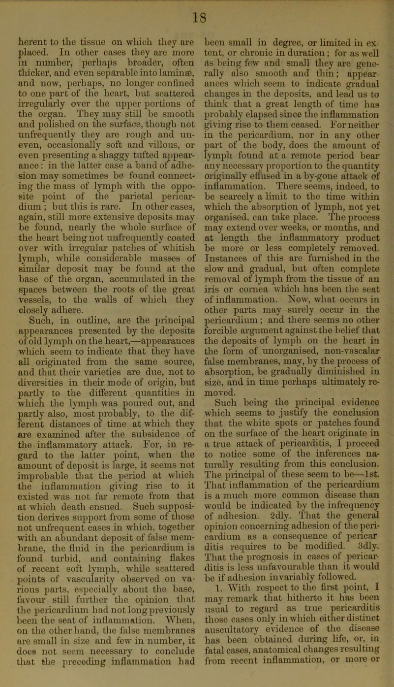 IS lierent to the tissue on which they are placed. In other cases they are more in number, perhaps broader, often thicker, and even separable into laminae, and now, perhaps, no longer confined to one part of the heart, hut scattered irregularly over the upper portions of the organ. They may still be smooth and polished on the surface, though not unfrequently they are rough and un- even, occasionally soft and villous, or even presenting a shaggy tufted appear- ance : in the latter case a hand of adhe- sion may sometimes he found connect- ing the mass of lymph with the oppo- site point of the parietal pericar- dium; hut this is rare. In other cases, again, still more extensive deposits may he found, nearly the whole surface of the heart being not unfrequently coated over with irregular patches of whitish lymph, while considerable masses of similar deposit may he found at the base of the organ, accumulated in the spaces between the roots of the great vessels, to the walls of which they closely adhere. Such, in outline, are the principal appearances presented by the deposits of old lymph on the heart,—appearances which seem to indicate that they have all originated from the same source, and that their varieties are due, not to diversities in their- mode of origin, but partly to the different quantities in which the lymph was poured out, and partly also, most probably, to the dif- ferent distances of time at which they are examined after the subsidence of the inflammatory attack. For, in re- gard to the latter point, when the amount of deposit is large, it seems not improbable that the period at which the inflammation giving rise to it existed was not far remote from that at which death ensued. Such supposi- tion derives support from some of those not unfrequent cases hi which, together with an abundant deposit of false mem- brane, the fluid in the pericardium is found turbid, and containing flakes of recent soft lymph, while scattered points of vascularity observed on va- rious parts, especially about the base, favour- still further the opinion that the pericardium had not long previously been the seat of inflammation. When, on the other hand, the false membranes are small in size and few in number, it does not seem necessary to conclude tliat the preceding inflammation had been small in degree, or limited in ex tent, or chronic in duration; for as well as being few and small they are gene- rally also smooth and thin; appear- ances which seem to indicate gradual changes in the deposits, and lead us to think that a great length of time has probably elapsed since the inflammation giving rise to them ceased. For neither in the pericardium, nor in any other part of the body, does the amount of lymph found at a remote period bear any necessary proportion to the quantity originally effused in a by-gone attack of inflammation. There seems, indeed, to be scarcely a limit to the time within which the absorption of lymph, not yet organised, can take place. The process may extend over weeks, or months, and at length the inflammatory product be more or less completely removed. Instances of this are furnished in the slow and gradual, but often complete removal of lymph from the tissue of an iris or cornea which has been the seat of inflammation. Now, what occurs in other parts may surely occur in the pericardium ; and there seems no other forcible argument against the belief that the deposits of lymph on the heart in the form of unorganised, non-vascalar false membranes, may, by the process of absorption, be gradually diminished in size, and in time perhaps ultimately re- moved. Such being the principal evidence which seems to justify the conclusion that the white spots or patches found on the surface of the heart originate in a true attack of pericarditis, I proceed to notice some of the inferences na- turally resulting from this conclusion. The principal of these seem to be—1st. That inflammation of the pericardium is a much more common disease than would be indicated by the infrequency of adhesion. 2dly. That the general opinion concerning adhesion of the peri- cardium as a consequence of pericar ditis requires to be modified. 3dly, That the prognosis in cases of pericar- ditis is less unfavourable than it would be if adhesion invariably followed. 1. With respect to the first point, I may remark that hitherto it has been usual to regard as true pericarditis those cases only in which either distinct auscultatory evidence of the disease has been obtained during life, or, in fatal cases, anatomical changes resulting from recent inflammation, or more or