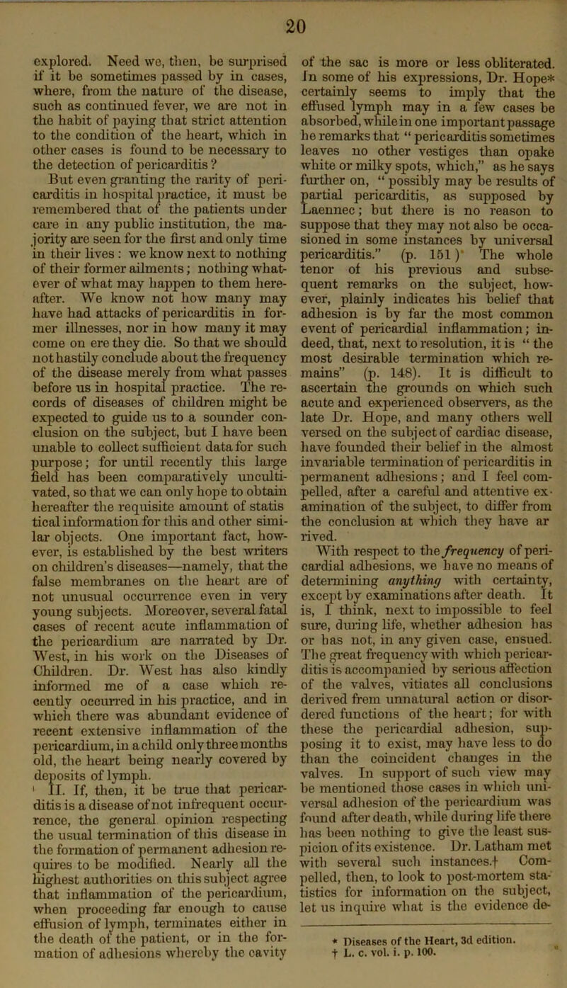 explored, Need we, then, be surprised if it be sometimes passed by in cases, where, from the nature of the disease, such as continued fever, we are not in the habit of paying that strict attention to the condition of the heart, winch in other cases is found to be necessary to the detection of pericarditis ? But even granting the raiity of peri- carditis in hospital practice, it must be remembered that of the patients under care in any public institution, the ma- jority are seen for the first and only time in their lives : we know next to nothing of then former ailments; nothing what- ever of what may happen to them here- after. We know not how many may have had attacks of pericarditis in for- mer illnesses, nor in how many it may come on ere they die. So that we should not hastily conclude about the frequency of the disease merely from what passes before us in hospital practice. The re- cords of diseases of children might be expected to guide us to a sounder con- clusion on the subject, but I have been unable to collect sufficient data for such purpose; for until recently tliis large field has been comparatively unculti- vated, so that we can only hope to obtain hereafter the requisite amount of statis tical information for this and other simi- lar objects. One important fact, how- ever, is established by the best writers on children’s diseases—namely, that the false membranes on the heart are of not unusual occurrence even in very young subjects. Moreover, several fatal cases of recent acute inflammation of the pericardium are nan-ated by Dr. West, in his work on the Diseases of Children. Dr. West has also kindly informed me of a case which re- cently occurred in his practice, and in which there was abundant evidence of recent extensive inflammation of the pericardium, in a child only three months old, the heart being nearly covered by deposits of lymph. 1 II. If, then, it be true that pericar- ditis is a disease of not infrequent occur- rence, the general opinion respecting the usual termination of this disease in the formation of permanent adhesion re- quires to be modified. Nearly all the highest authorities on this subject agree that inflammation of the pericardium, when proceeding far enough to cause effusion of lymph, terminates either in the death oi the patient, or in the for- mation of adhesions whereby the cavity of the sac is more or less obliterated. In some of his expressions, Dr. Hope* certainly seems to imply that the effused lymph may in a few cases be absorbed, wliilein one important passage he remarks that “ pericarditis sometimes leaves no other vestiges than opake white or milky spots, which,” as he says further on, “ possibly may be results of partial pericarditis, as supposed by Laennec; but there is no reason to suppose that they may not also be occa- sioned in some instances by universal pericarditis.” (p. 151 )* The whole tenor of his previous and subse- quent remarks on the subject, how- ever, plainly indicates his belief that adhesion is by far the most common event of pericardial inflammation; in- deed, that, next to resolution, it is “ the most desirable termination which re- mains” (p. 148). It is difficult to ascertain the grounds on which such acute and experienced observers, as the late Dr. Hope, and many others well versed on the subject of cardiac disease, have founded then belief in the almost invariable termination of pericarditis in permanent adhesions; and I feel com- pelled, after a careful and attentive ex- amination of the subject, to differ from the conclusion at which they have ar rived. With respect to the frequency of peri- cardial adhesions, we have no means of determining anything with certainty, except by examinations after death. It is, I think, next to impossible to feel sine, during life, whether adhesion has or has not, in any given case, ensued. The great frequency with which pericar- ditis is accompanied by serious affection of the valves, vitiates all conclusions derived frem unnatural action or disor- dered functions of the heart; for with these the pericardial adhesion, sup- posing it to exist, may have less to do than the coincident changes in the valves. In support of such view may be mentioned those cases in which uni- versal adhesion of the pericardium was found after death, while during life there lias been nothing to give the least sus- picion of its existence. Dr. Latham met with several such instances.! Com- pelled, then, to look to post-mortem sta- tistics for information on the subject, let us inquire what is the evidence de- * Diseases of the Heart, 3d edition, f L. C. vol. i. p. 100.