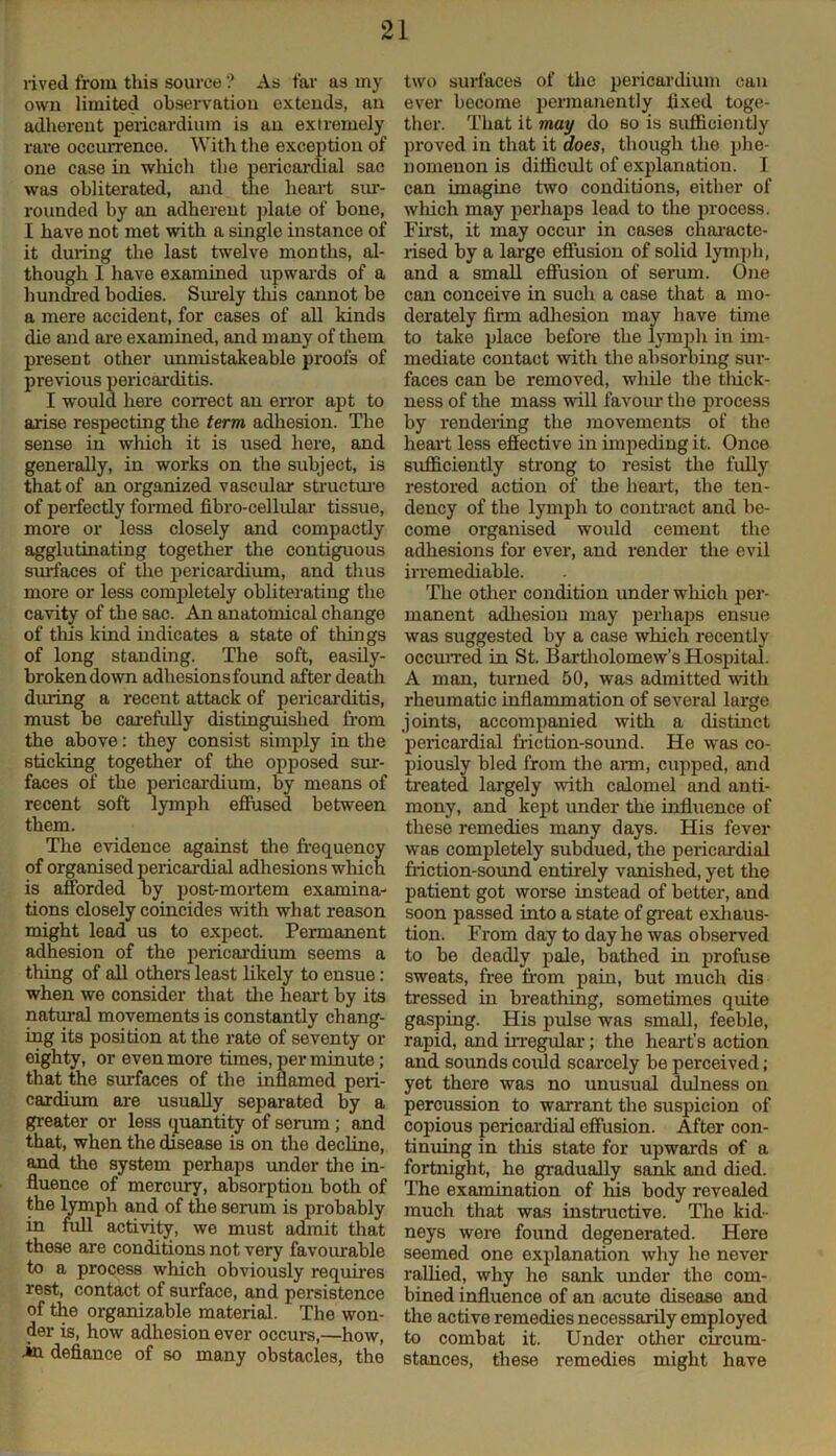 rived from tliis source'? As far as my own limited observation extends, an adherent pericardium is an extremely rare occurrence. With the exception of one case in which the pericardial sac was obliterated, and the heart sur- rounded by an adherent plate of bone, I have not met with a single instance of it during the last twelve months, al- though 1 have examined upwards of a hundred bodies. Surely tliis cannot be a mere accident, for cases of all kinds die and are examined, and many of them present other unmistakeable proofs of previous pericarditis. I would here correct an error apt to arise respecting the term adhesion. The sense in which it is used here, and generally, in works on the subject, is that of an organized vascular structure of perfectly formed fibro-cellular tissue, more or less closely and compactly agglutinating together the contiguous surfaces of the pericardium, and thus more or less completely obliterating the cavity of the sac. An anatomical change of this kind indicates a state of things of long standing. The soft, easily- broken down adhesions found after death during a recent attack of pericarditis, must be carefully distinguished from the above: they consist simply in the sticking together of the opposed sur- faces of the pericardium, by means of recent soft lymph effused between them. The evidence against the frequency of organised pericardial adhesions which is afforded by post-mortem examina- tions closely coincides with what reason might lead us to expect. Permanent adhesion of the pericardium seems a tiling of all others least likely to ensue: when we consider that the heart by its natural movements is constantly chang- ing its position at the rate of seventy or eighty, or even more times, per minute; that the surfaces of the inflamed peri- cardium are usually separated by a greater or less quantity of serum; and that, when the disease is on the decline, and the system perhaps under the in- fluence of mercury, absorption both of the lymph and of the serum is probably in full activity, we must admit that these are conditions not very favourable to a process which obviously requires rest, contact of surface, and persistence of the organizable material. The won- der is, how adhesion ever occurs,—how, in defiance of so many obstacles, the two surfaces of the pericardium can ever become permanently fixed toge- ther. That it may do so is sufficiently proved in that it does, though the phe- nomenon is difficult of explanation. I can imagine two conditions, either of which may perhaps lead to the process. First, it may occur in cases characte- rised by a large effusion of solid lymph, and a small effusion of serum. One can conceive in such a case that a mo- derately firm adhesion may have time to take place before the lymph in im- mediate contact with the absorbing sur- faces can be removed, wliile the thick- ness of the mass will favour the process by rendering the movements of the heart less effective in impeding it. Once sufficiently strong to resist the fully restored action of the heart, the ten- dency of the lymph to contract and be- come organised would cement the adhesions for ever, and render the evil irremediable. The other condition under which per- manent adhesion may perhaps ensue was suggested by a case which recently occurred in St. Bartholomew’s Hospital. A man, turned 50, was admitted with rheumatic inflammation of several large joints, accompanied with a distinct pericardial friction-sound. He was co- piously bled from the arm, cupped, and treated largely with calomel and anti- mony, and kept under the influence of these remedies many days. His fever was completely subdued, the pericardial friction-sound entirely vanished, yet the patient got worse instead of better, and soon passed into a state of great exhaus- tion. From day to day he was observed to be deadly pale, bathed in profuse sweats, free from pain, but much dis tressed in breathing, sometimes quite gasping. His pulse was small, feeble, rapid, and irregular; the heart’s action and soimds could scarcely be perceived; yet there was no unusual dulness on percussion to warrant the suspicion of copious pericardial effusion. After con- tinuing in tliis state for upwards of a fortnight, he gradually sank and died. The examination of his body revealed much that was instructive. The kid- neys were found degenerated. Here seemed one explanation why he never rallied, why he sank under the com- bined influence of an acute disease and the active remedies necessarily employed to combat it. Under other circum- stances, these remedies might have