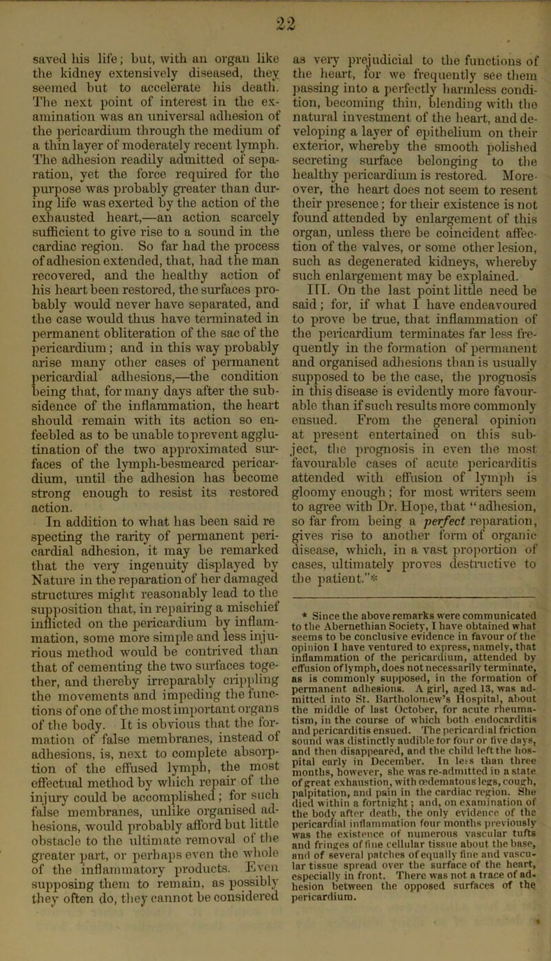 saved his life; but, with an organ like the kidney extensively diseased, they seemed but to accelerate bis death. The next point of interest in the ex- amination was an universal adhesion of the pericardium through the medium of a thin layer of moderately recent lymph. The adhesion readily admitted of sepa- ration, yet the force required for tho purpose was probably greater than dur- ing life was exerted by the action of the exhausted heart,—an action scarcely sufficient to give rise to a sound in the cardiac region. So far had the process of adhesion extended, that, had t he man recovered, and the healthy action of his heart been restored, the surfaces pro- bably would never have separated, and the case would thus have terminated in permanent obliteration of the sac of the pericardium; and in this way probably arise many other cases of permanent pericardial adhesions,—the condition being that, formally days after the sub- sidence of tho inflammation, the heart should remain with its action so en- feebled as to be unable to prevent agglu- tination of the two approximated sur- faces of the lymph-besmeared pericar- dium, until the adhesion has become strong enough to resist its restored action. In addition to what lias been said re specting the rarity of permanent peri- cardial adhesion, it may be remarked that the very ingenuity displayed by Nature in the reparation of her damaged structures might reasonably lead to the supposition that, in repairing a mischief inflicted on the pericardium by inflam- mation, some more simple and less inju- rious method would be contrived than that of cementing the two surfaces toge- ther, and thereby irreparably crippling the movements and impeding the func- tions of one of the most important organs of the body. It is obvious that the for- mation of false membranes, instead of adhesions, is, next to complete absorp- tion of the effused lymph, the most effectual method by which repair of the injury could be accomplished ; for such false membranes, unlike organised ad- hesions, would probably afford but little obstacle to the ultimate removal ot tlie greater part, or perhaps even tlie whole of the inflammatory products. Even supposing them to remain, as possibly they often do, they cannot be considered as very prejudicial to the functions of the heart, for we frequently see them passing into a perfectly harmless condi- tion, becoming thin, blending with the natural investment of the heart, and de- veloping a layer of epithelium on their exterior, whereby the smooth polished secreting surface belonging to the healthy pericardium is restored. More- over, the heart does not seem to resent their presence; for their existence is not found attended by enlargement of this organ, unless there be coincident affec- tion of the valves, or some other lesion, such as degenerated kidneys, whereby such enlargement may be explained. HI. On the last point little need be said; for, if what I have endeavoured to prove be true, that inflammation of the pericardium terminates far less fre- quently in the formation of permanent and organised adhesions than is usually supposed to be the case, the prognosis in this disease is evidently more favour- able than if such results more commonly ensued. From the general opinion at present entertained on this sub- ject, the prognosis in even the most favourable cases of acute pericarditis attended with effusion of lymph is gloomy enough ; for most writers seem to agree with Dr. Hope, that “adhesion, so far from being a perfect reparation, gives rise to another form of organic- disease, which, in a vast proportion of cases, ultimately proves destructive to the patient.”* * Since the above remarks were communicated to tlie Abernethian Society, I have obtained what seems to be conclusive evidence in favour of the opinion I have ventured to express, namely, that inflammation of the pericardium, attended by effusion of lymph, does not necessarily terminate, as is commonly supposed, in the formation of permanent adhesions. A girl, a^ed 13, was ad- mitted into St. Bartholomew’s Hospital, about the middle of last October, for acute rheuma- tism, in the course of which both endocarditis and pericarditis ensued. The pericardial friction sound was distinctly audible tor four or five days, and then disappeared, and the child left the hos- pital early in December. In leis than three months, however, she was re-admitted in a state of great exhaustion, with mdematons legs,cough, palpitation, and pain in the cardiac region. She died within a fortnight; and, on examination of the body after death, the only evidence of the pericardial inflammation four months previously was the existence of numerous vascular tufts and fringes of fine cellular tissue about the base, and of several patches of equally fine and vnscu- lnr tissue spread over the surface of the heart, especially in front. There whs not a trace of ad. hesion between the opposed surfaces of the pericardium.