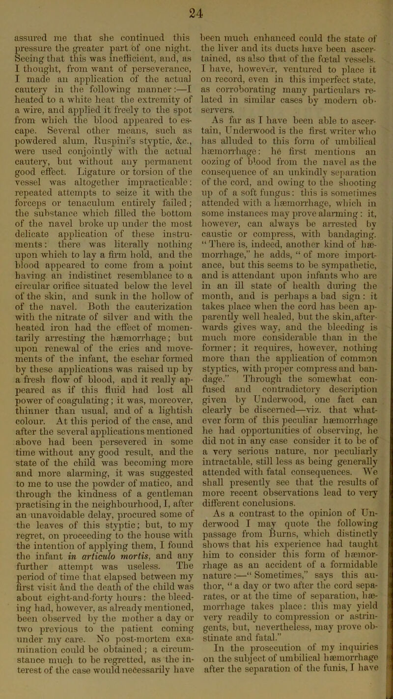 assured me that she continued this pressure the greater part of one night. Seeing that this was inefficient, and, as I thought, from want of perseverance, I made an application of the actual cautery in the following manner:—I heated to a white heat the extremity of a wire, and applied it freely to the spot from which the hlood appeared to es- cape. Several other means, such as powdered alum, Ruspini’s styptic, &c., were used conjointly with the actual cautery, hut without any permanent good effect. Ligature or torsion of the vessel was altogether impracticable: repeated attempts to seize it with the forceps or tenaculum entirely failed; the substance which filled the bottom of the navel broke up under the most delicate application of these instru- ments : there was literally nothing upon which to lay a firm hold, and the blood appeared to come from a point having an indistinct resemblance to a circular orifice situated below the level of the skin, and sunk in the hollow of of the navel. Both the cauterization with the nitrate of silver and with the heated iron had the effect of momen- tarily arresting the haemorrhage; hut upon renewal of the cries and move- ments of the infant, the eschar formed by these applications was raised up by a fresh flow of hlood, and it really ap- peared as if this fluid had lost all power of coagulating; it was, moreover, thinner than usual, and of a lightish colour. At this period of the case, and after the several applications mentioned above had been persevered in some time without any good result, and the state of the child was becoming more and more alarming, it was suggested to me to use the powder of matico, and through the kindness of a gentleman practising in the neighbourhood, I, after an unavoidable delay, procured some of the leaves of this styptic; but, to my regret, on proceeding to the house with the intention of applying them, I found the infant in articulo mortis, and any further attempt was useless. The period of time that elapsed between my first visit find the death of the child was about eiglit-and-forty hours: the bleed- ing had, however, as already mentioned, been observed by the mother a day or two previous to the patient coming under my care. No post-mortem exa- mination could he obtained; a circum- stance much to be regretted, as the in- terest of the case would necessarily have been much enhanced could the state of the liver and its ducts have been ascer- tained, as also that of the foetal vessels. I have, however, ventured to place it on record, even in this imperfect state, as corroborating many particulars re- lated in similar cases by modem ob- servers. As far as I have been able to ascer- tain, Underwood is the first writer who has alluded to this form of umbilical haemorrhage: he first mentions an oozing of blood from the navel as the consequence of an unkindly separation of the cord, and owing to the shooting up of a soft fungus: this is sometimes attended with a haemorrhage, which in some instances may prove alarming: it, however, can always be arrested by caustic or compress, with bandaging. “ There is, indeed, another kind of hae- morrhage,” he adds, “ of more import- ance, but this seems to he sympathetic, and is attendant upon infants who are in an ill state of health during the month, aud is perhaps a had sign: it takes place when the cord has been ap- parently well healed, but the skin,after- wards gives way, and the bleeding is much more considerable than in the former; it requires, however, nothing more than the application of common styptics, with proper compress and ban- dage.” Through the somewhat con- fused and contradictory description given by Underwood, one fact can clearly be discerned—viz. that what- ever form of this peculiar haemorrhage he had opportunities of observing, lie did not in any case consider it to be of a very serious nature, nor peculiarly intractable, still less as being generally attended with fatal consequences. We shall presently see that the results of more recent observations lead to very different conclusions. As a contrast to the opinion of Un- derwood I may quote the following passage from Burns, which distinctly shows that his experience had taught him to consider this form of haemor- rhage as an accident of a formidable nature :—“ Sometimes,” says this au- thor, “ a day or two after the cord sepa- rates, or at the time of separation, hae- morrhage takes place: this may yield very readily to compression or astrin- gents, but, nevertheless, may prove ob- stinate and fatal.” In the prosecution of my inquiries on the subject of umbilical haemorrhage after the separation of the funis, I have