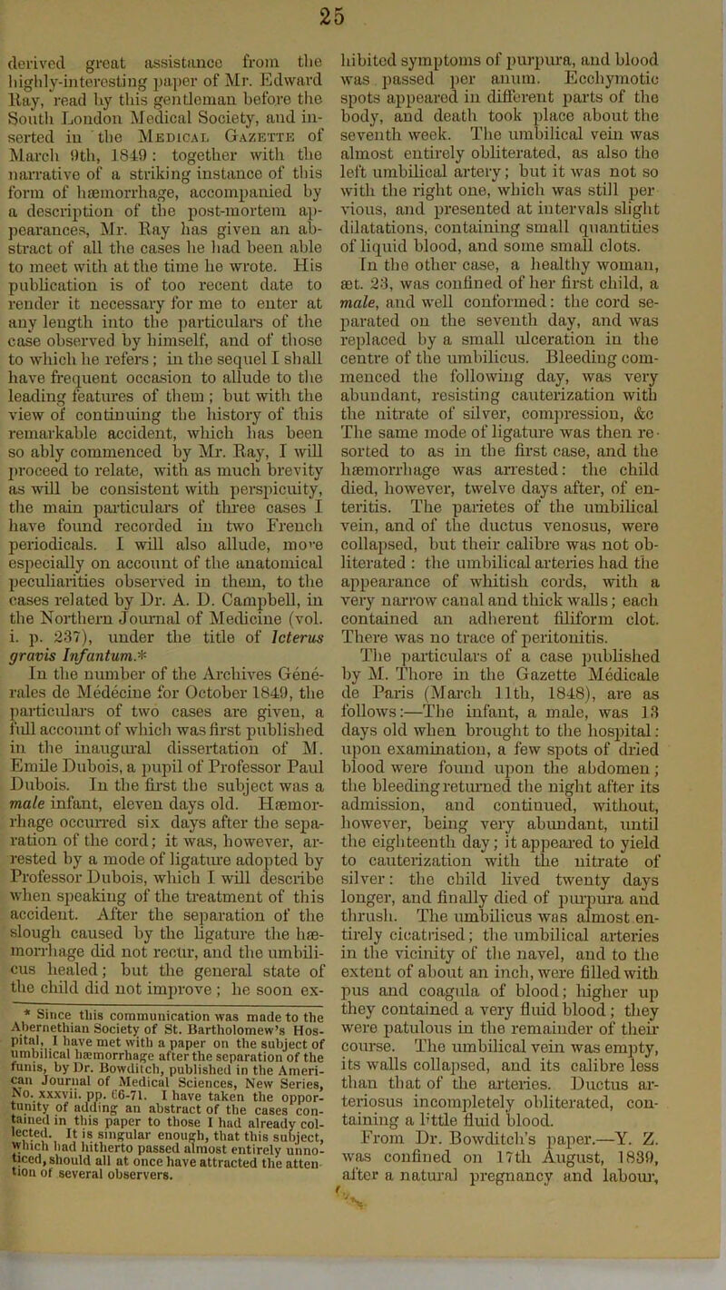 derived great assistance from the highly-interesting paper of Mr. Edward Kay, read hy this gentleman before the South Loudon Medical Society, and in- serted in ' the Medical Gazette of March 9th, 1849 : together with the narrative of a striking instance of this form of haemorrhage, accompanied by a description of the post-mortem ap- pearances, Mr. Ray lias given an ab- stract of all the cases he had been able to meet with at the time he wrote. His publication is of too recent date to render it necessary for me to enter at any length into the particulars of the case observed hy himself, and of those to which he refers ; in the sequel I shall have frequent occasion to allude to the leading features of them ; but with the view of continuing the history of this remarkable accident, which has been so ably commenced hy Mr. Ray, I will proceed to relate, with as much brevity as will be consistent with perspicuity, the main particulars of three cases I have found recorded in two French periodicals. I will also allude, mo'-e especially on account of the anatomical peculiarities observed in them, to the cases related by Dr. A. D. Campbell, in the Northern Journal of Medicine (vol. i. p. 237), under the title of Icterus gravis Infantum.* In the number of the Archives Gene- rales de Medecine for October 1849, the particulars of two cases are given, a full account of which was first published in the inaugural dissertation of M. Emile Dubois, a pupil of Professor Paul Dubois. In the first the subject was a male infant, eleven days old. Haemor- rhage occurred six days after the sepa- ration of the cord; it was, however, ar- rested hy a mode of ligature adopted by Professor Dubois, which I will describe when speaking of the treatment of this accident. After the separation of the slough caused by the ligature the lue- morrhage did not recur, and the umbili- cus healed; hut the general state of the child did not improve ; he soon ex- * Since this communication was made to the Abernethian Society of St. Bartholomew’s Hos- pital, I have met with a paper on the subject of umbilical luemorrhage after the separation of the funis, by Dr. Bowditch, published in the Ameri- can Journal of Medical Sciences, New Series, No. xxxvii. pp. 06-71. 1 have taken the oppor- tunity of adding an abstract of the cases con- tained in this paper to those I had already col- lected. It is singular enough, that this subject, winch bad hitherto passed almost entirely unno- ticed, should all at once have attracted the atten tion of several observers. hibited symptoms of purpura, and blood was passed per anum. Eccliymotic spots appeared in different parts of the body, and death took place about the seventh week. The umbilical vein was almost entirely obliterated, as also the left umbilical artery; but it was not so with the right one, which was still per- vious, and presented at intervals slight dilatations, containing small quantities of liquid blood, and some small clots. In the other case, a healthy woman, set. 23, was confined of her first child, a male, and well conformed: the cord se- parated on the seventh day, and was replaced by a small ulceration in the centre of the umbilicus. Bleeding com- menced the following day, was very abundant, resisting cauterization with the nitrate of silver, compression, &c The same mode of ligature was then re • sorted to as in the first case, and the luemorrhage was arrested: the child died, however, twelve days after, of en- teritis. The parietes of the umbilical vein, and of the ductus venosus, were collapsed, hut their calibre was not ob- literated : the umbilical arteries had the appearance of whitish cords, with a very narrow canal and thick walls; each contained an adherent filiform clot. There was no trace of peritonitis. The particulars of a case published by M. Thore in the Gazette Medicale de Paris (March 11th, 1848), are as follows:—The infant, a male, was 13 days old when brought to the hospital : upon examination, a few spots of dried blood were found upon the abdomen ; the bleeding returned the night after its admission, and continued, without, however, being very abundant, until the eighteenth day; it appeared to yield to cauterization with the nitrate of silver: the child lived twenty days longer, and finally died of purpura and thrush. The umbilicus was almost en- tirely cicatrised; the umbilical arteries in the vicinity of the navel, and to the extent of about an inch, were filled with pus and coagula of blood; higher up they contained a very fluid blood ; they were patulous in the remainder of their course. The umbilical vein was empty, its walls collapsed, and its calibre less than that of the arteries. Ductus ar- teriosus incompletely obliterated, con- taining a httle fluid blood. From Dr. Bowditch’s paper.—Y. Z. was confined on 17th August, 1839, after a natural pregnancy and labour.