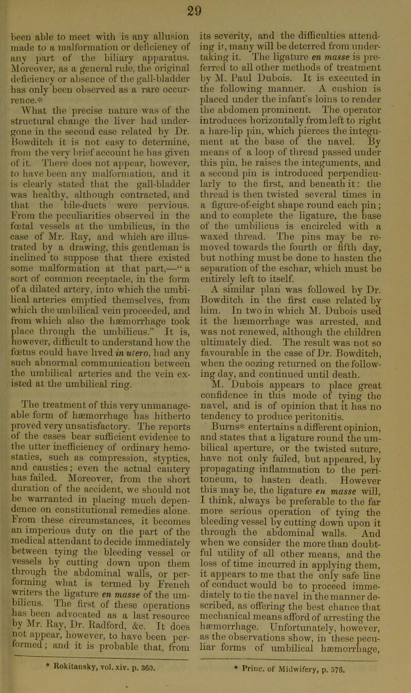 been able to meet with is any allusion made to a malformation or deficiency of any part of the biliary apparatus. Moreover, as a general rule, the original deficiency or absence of the gall-bladder has only been observed as a rare occur- rence.* What the precise nature was of the structural change the liver had under- gone in the second case related by Dr. Bowditch it is not easy to determine, from the very brief account he has given of it. There does not appear, however, to have been any malformation, and it is clearly stated that the gall-bladder was healthy, although contracted, and that the bile-ducts were pervious. From the peculiarities observed in the foetal vessels at the umbilicus, in the case of Mr. Bay, and which are illus- trated by a drawing, this gentleman is inclined to suppose that there existed some malformation at that part,—“ a sort of common receptacle, in the form of a dilated artery, into which the umbi- lical arteries emptied themselves, from which the umbilical vein proceeded, and from which also the haemorrhage took place through the umbilicus.” It is, however, difficult to understand how the foetus could have lived in ulero, had any such abnormal communication between the umbilical arteries and the vein ex- isted at the umbilical ring. The treatment of this very unmanage- able form of haemorrhage has hitherto proved very unsatisfactory. The reports of the cases bear sufficient evidence to the utter inefficiency of ordinary hemo- statics, such as compression, styptics, and caustics; even the actual cautery has failed. Moreover, from the short duration of the accident, we should not be warranted in placing much dejien- dence on constitutional remedies alone. From these circumstances, it becomes an imperious duty on the part of the medical attendant to decide immediately between tying the bleeding vessel or vessels by cutting down upon them throtigh the abdominal walls, or per- forming what is termed by French writers the ligature en masse of the um- bilicus. The first of these operations has been advocated as a last resource by Mr. Ray, Dr. Radford, &c. It does not appear, however, to have been per- formed; and it is probable that, from its severity, and the difficulties attend- ing if, many will be deterred from under- taking it. The ligature en masse is pre- ferred to all other methods of treatment by M. Paul Dubois. It is executed in the following manner. A cushion is placed under the infant’s loins to render the abdomen prominent. The operator introduces horizontally from left to right a hare-lip pin, which pierces the integu- ment at the base of the navel. By means of a loop of thread passed under this pin, he raises the integuments, and a second pin is introduced perpendicu- larly to the first, and beneath it: the thread is then twisted several times in a figure-of-eight shape round each pin; and to complete the ligature, the base of the umbilicus is encircled with a waxed thread. The pins may be re- moved towards the fourth or fifth day, but nothing must be done to hasten the separation of the eschar, which must be entirely left to itself. A similar plan was followed by Dr. Bowditch in the first case related by him. In two in which M. Dubois used it the haemorrhage was arrested, and was not renewed, although the children ultimately died. The result was not so favourable in the case of Dr. Bowditch, when the oozing returned on the follow- ing day, and continued until death. M. Dubois appears to jdace great confidence in this mode of tying the navel, and is of opinion that it has no tendency to produce peritonitis. Bums* entertains a different opinion, and states that a ligature round the um- bilical aperture, or the twisted suture, have not only failed, but appeared, by propagating inflammation to the peri- toneum, to hasten death. However this may be, the ligature en masse will, I think, always be preferable to the far more serious operation of tying the bleeding vessel by cutting down upon it through the abdominal walls. And when we consider the more than doubt- ful utility of all other means, and the loss of time incurred in applying them, it appears to me that the only safe line of conduct would be to proceed imme- diately to tie the navel in the manner de- scribed, as offering the best chance that mechanical means afford of arresting the haemorrhage. Unfortunately, however, as the observations show, in these pecu- liar forms of umbilical haemon’hage, * Rokitansky, vol.xiv. p. 3G0. * Princ. of Midwifery, p. 576.