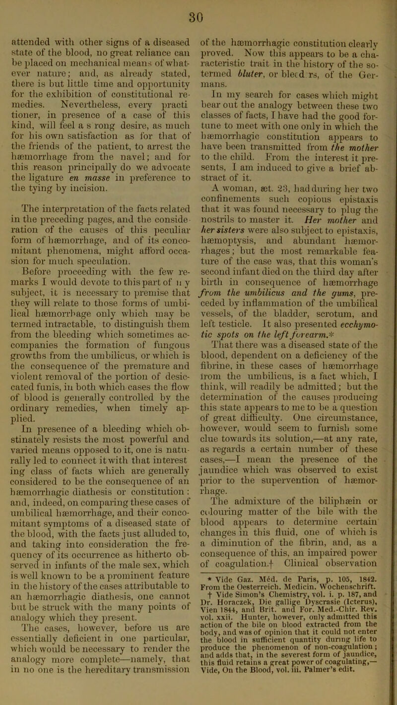 attended with other signs of a diseased state of the blood, no great reliance can be placed on mechanical means of what- ever nature; and, as already stated, there is but little time and opportunity for the exhibition of constitutional re- medies. Nevertheless, every praoti tioner, in presence of a case of this kind, will feel a s rong desire, as much for his own satisfaction as for that of the friends of the patient, to arrest the haemorrhage from the navel; and for this reason principally do we advocate the ligature en masse in preference to the tying by incision. The interpretation of the facts related in the preceding pages, and the conside ration of the causes of this peculiar form of haemorrhage, and of its conco- mitant phenomena, might afford occa- sion for much speculation. Before proceeding with the few re- marks I would devote to this part of n y subject, it is necessary to premise that they will relate to those forms of umbi- lical haemorrhage only which may be termed intractable, to distinguish them from the bleeding which sometimes ac- companies the formation of fungous growths from the umbilicus, or which is the consequence of the premature and violent removal of the portion of desic- cated funis, in both which cases the flow of blood is generally controlled by the ordinary remedies, when timely ap- plied. In presence of a bleeding which ob- stinately resists the most powerful and varied means opposed to it, one is natu- rally led to connect it with that interest ing class of facts which are generally considered to be the consequence of an haemorrhagic diathesis or constitution : and, indeed, on comparing these cases of umbilical haemorrhage, and their conco- mitant symptoms of a diseased state of the blood, with the facts just alluded to, and taking into consideration the fre- quency of its occiu'rence as hitherto ob- served in infants of the male sex, which is well known to be a prominent feature in the history of the cases attributable to an lueraorrhagic diathesis, one cannot but be struck with the many points of analogy which they present. The cases, however, before us are essentially deficient in one particular, which would be necessary to render the analogy more complete—namely, that in no one is the hereditary transmission of the haemorrhagic constitution clearly proved. Now this appeal's to be a cha- racteristic trait in the history of the so- termed bluter, or bleed rs, of the Ger- mans. In my search for cases which might bear out the analogy between these two classes of facts, I have had the good for- tune to meet with one only in which the luemorrhagic constitution appears to have been transmitted from the mother to the child. From the interest it pre- sents, I am induced to give a brief ab- stract of it. A woman, act. 23, had during her two confinements such copious epistaxis that it was found necessary to plug the nostrils to master it. Her mother and her sisters were also subject to epistaxis, haemoptysis, and abundant haemor- rhages ; but the most remarkable fea- ture of the case was, that this woman’s second infant died on the third day after birth in consequence of haemorrhage from the umbilicus aucl the gums, pre- ceded by inflammation of the umbilical vessels, of the bladder, scrotum, and left testicle. It also presented ecchymo- tic spots on the left forearm.* That there was a diseased state of the blood, dependent on a deficiency of the fibrine, in these cases of haemorrhage Irom the umbilicus, is a fact which, I think, will readily be admitted; but the determination of the causes producing this state appears to me to be a question of great diflicidty. One circumstance, however, would seem to furnish some clue towards its solution,—at any rate, as regards a certain number of these cases,—I mean the presence of the jaundice which was observed to exist prior to the supervention of haemor- rhage. The admixture of the biliphaein or colouring matter of the bile with the blood appeal's to determiue certain changes in this fluid, one of which is a diminution of the fibrin, and, as a consequence of tills, an impaired power of coagulation, f Clinical observation * Vide Gaz. Med. de Paris, p. 105, 1842. From the Oesterreich. Medicin. NVochenschrift. f Vide Simon’s Chemistry, vol. i. p. 187, and Dr. Horaczek, Die gallige Dyscrasie (Icterus), Vien 1844, and Brit. and For. Med.-Chir. ltev. vol. xxii. Hunter, however, only admitted this action of the bile on blood extracted from the body, and was of opinion that it could not enter the blood in sufficient quantity during life to produce the phenomenon of non-coagulation; and adds that; in the severest form of jaundice, this fluid retains a great power of coagulating,— Vide, On the Blood, vol. lii. Palmer’s edit.