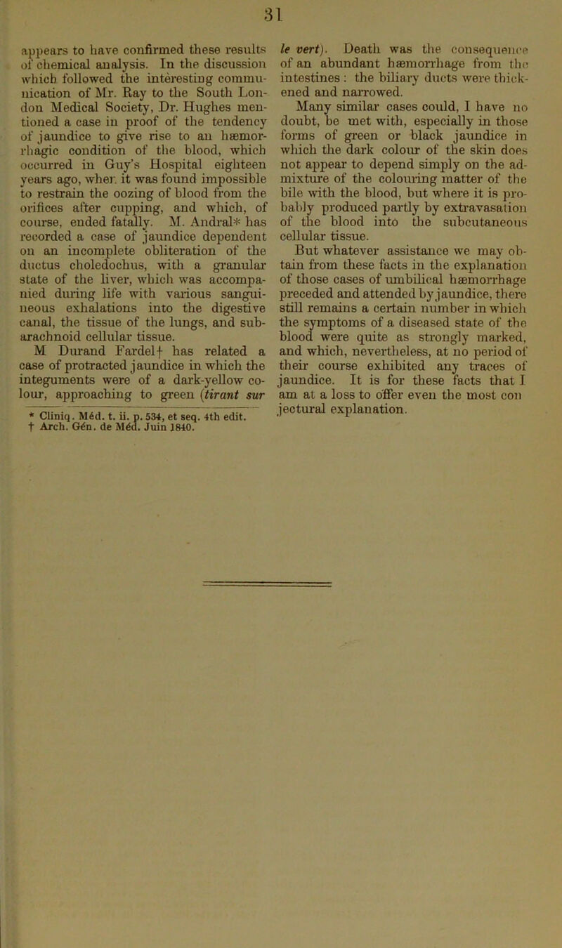 appears to have confirmed these results of chemical analysis. In the discussion which followed the interesting commu- nication of Mr. Ray to the South Lon- don Medical Society, Dr. Hughes men- tioned a case in proof of the tendency of jaundice to give rise to an haemor- rhagic condition of the blood, which occurred in Guy’s Hospital eighteen years ago, wher. it was found impossible to restrain the oozing of blood from the orifices after cupping, and which, of course, ended fatally. M. Andral* has recorded a case of jaundice dependent on an incomplete obliteration of the ductus choledochus, with a granular state of the liver, which was accompa- nied during life with various sangui- neous exhalations into the digestive canal, the tissue of the lungs, and sub- arachnoid cellular tissue. M Durand Fardelf has related a case of protracted jaundice in which the integuments were of a dark-yellow co- lour, approaching to green (tirant sur * Cliniq. Mdd. t. ii. p. 534, et seq. 4th edit. f Arch. G4n. de Med. Juin 1840. le vert). Death was the consequence of an abundant haemorrhage from the intestines : the biliary ducts were thick- ened and narrowed. Many similar cases could, I have no doubt, be met with, especially in those forms of green or black jaundice in which the dark colour of the skin does not appear to depend simply on the ad- mixture of the colouring matter of the bile with the blood, but where it is pro- bably produced partly by extravasation of the blood into the subcutaneous cellular tissue. But whatever assistance we may ob- tain from these facts in the explanation of those cases of umbilical haemorrhage preceded and attended by jaundice, there still remains a certain number in which the symptoms of a diseased state of the blood were quite as strongly marked, and which, nevertheless, at no period of their course exhibited any traces of jaundice. It is for these facts that I am at a loss to offer even the most con jectural explanation.