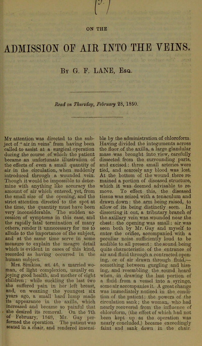 ADMISSION OF AIR INTO THE VEINS. By G. F. LANE, Esq. Read on Thursday, February 28, 1850. My attention was directed to the sub- ject of “ air in veins” from having been called to assist at a surgical operation during the course of which the patient became an unfortunate illustration of the effects of even a small quantity of air in the circulation, when suddenly introduced through a wounded vein. Though it would be impossible to deter- mine with anything like accuracy the amount of air which entered, yet, from the small size of the opening, and the strict attention directed to the spot at the time, the quantity must have been very inconsiderable. The sudden ac- cession of symptoms in this case, and the rapidly fatal termination of many others, render it unnecessary for me to allude to the importance of the subject, and at the same time serve in some measure to explain the meagre detail which is evident in cases of this kind, recorded as having occurred in the human subject. Mrs. Simkiss, set. 46, a married wo- man, of light complexion, usually en joying good health, and mother of eight children; while suckling the last two she suffered pain in her left breast, and, on weaning the youngest six years ago, a small hard lump mado its appearance in the axilla, which increased and became so painful that * she desired its removal. On the 7th of February, 1848, Mr. Gay per- formed the operation. The patient was seated in a chair, and rendered insensi- ble by the administration of chloroform. Having divided the integuments across the floor of the axilla, a large glandular mass was brought into view, carefully dissected from the surrounding parts, and excised: three small arteries were tied, and scarcely any blood was lost. At the bottom of the wound there re- mained a portion of diseased structure, which it was deemed advisable to re- move. To effect this, the diseased tissue was seized with a tenaculum and drawn down : the arm being raised, to allow of its being distinctly seen. In dissecting it out, a tributary branch of the axillary vein was wounded near the chest: the opening was small: air was seen both by Mr. Gay and myself to enter the orifice, accompanied with a peculiar noise sufficiently loud to be audible to all present: the sound being quite characteristic of the entrance of ah and fluid through a contracted open- ing, or of ah drawn through fluid,— something between gurgling and hiss- ing, and resembling the sound heard when, in ch-awing the last portion of a fluid from a vessel into a syringe, some ah accompanies it. A great chango was immediately noticed in the condi- tion of the patient: the powers of the circulation sank; the woman, who had nearly recovered from the influence of chloroform, (tlio effect of which had not been kept up as the operation was nearly concluded,) became exceedingly faint and sank down in the chair.