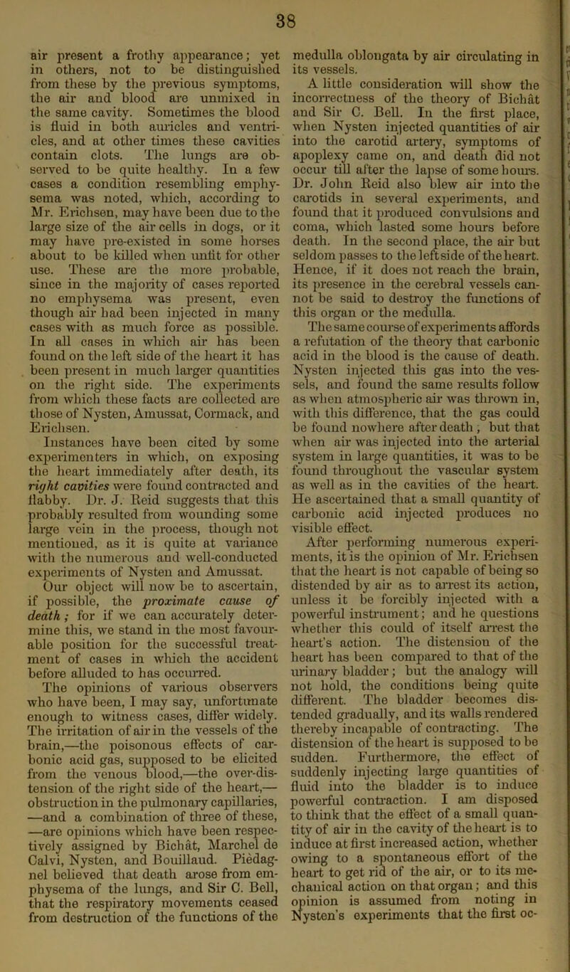 air present a frothy appearance; yet in others, not to be distinguished from these by the previous symptoms, the air and blood are unmixed in the same cavity. Sometimes the blood is fluid in both auricles and ventri- cles, and at other times these cavities contain clots. The lungs are ob- served to be quite healthy. Iu a few cases a condition resembling emphy- sema was noted, which, according to Mr. Erichsen, may have been due to the large size of the air cells in dogs, or it may have pre-existed in some horses about to be lolled when unlit for other use. These are the more probable, since in the majority of cases reported no emphysema was present, even though air had been injected in many cases with as much force as possible. In all cases in which air has been found on the left side of the heart it has been present in much larger quantities on the right side. The experiments from which these facts are collected are those of Nysten, Amussat, Cormack, and Erichsen. Instances have been cited by some experimenters in which, on exposing the heart immediately after death, its riyht cavities were found contracted and flabby. Ur. J. Reid suggests that this probably resulted from wounding some large vein in the process, though not mentioned, as it is quite at variance with the numerous and well-conducted experiments of Nysten and Amussat. Our object will now be to ascertain, if possible, the proximate cause of death; for if we can accurately deter- mine this, we stand in the most favour- able position for the successful treat- ment of cases in winch the accident before alluded to has occurred. The opinions of various observers who have been, I may say, unfortunate enough to witness cases, differ widely. The irritation of air in the vessels of the brain,—the poisonous effects of car- bonic acid gas, supposed to be elicited from the venous blood,—the over-dis- tension of the right side of the heart,— obstruction in the pulmonary capillaries, —and a combination of three of these, —are opinions which have been respec- tively assigned by Bichat, Marchel de Calvi, Nysten, and Bouillaud. Piedag- nel believed that death arose from em- physema of the lungs, and Sir C. Bell, that the respiratory movements ceased from destruction of the functions of the medulla oblongata by air circulating in its vessels. A little consideration will show the incorrectness of the theory of Bichat and Sir C. Bell. Iu the first place, when Nysten injected quantities of air into the carotid artery, symptoms of apoplexy came on, and death did not occur till after the lapse of some hours. Dr. John Reid also blew air into the carotids in several experiments, and found that it produced convulsions and coma, which lasted some hours before death. In the second place, the air but seldom passes to the leftside of the heart. Hence, if it does not reach the brain, its presence in the cerebral vessels can- not be said to destroy the functions of this organ or the medulla. The same course of experiments affords a refutation of the theory that carbonic acid in the blood is the cause of death. Nysten injected this gas into the ves- sels, and found the same results follow as when atmospheric air was tin-own in, with this difference, that the gas could be found nowhere after death , but that when air was injected into the arterial system in large quantities, it was to be found throughout the vascular system as well as in the cavities of the heart. He ascertained that a small quantity of carbonic acid injected produces no visible effect. After performing numerous experi- ments, it is the opinion of Mr. Erichsen that the heart is not capable of being so distended by air as to arrest its action, unless it be forcibly injected with a powerful instrument; and he questions whether this could of itself arrest the heart’s action. The distension of the heart has been compared to that of the urinary bladder; but the analogy will not hold, the conditions being quite different. The bladder becomes dis- tended gradually, audits walls rendered thereby incapable of contracting. The distension of the heart is supposed to be sudden. Furthermore, the effect of suddenly injecting large quantities of fluid into the bladder is to induce powerful contraction. I am disposed to think that the effect of a small quan- tity of air in the cavity of the heart is to induce at first increased action, whether owing to a spontaneous effort of the heart to get rid of the air, or to its me- chanical action on that organ; and this opinion is assumed from noting in Nysten’s experiments that the first oc-