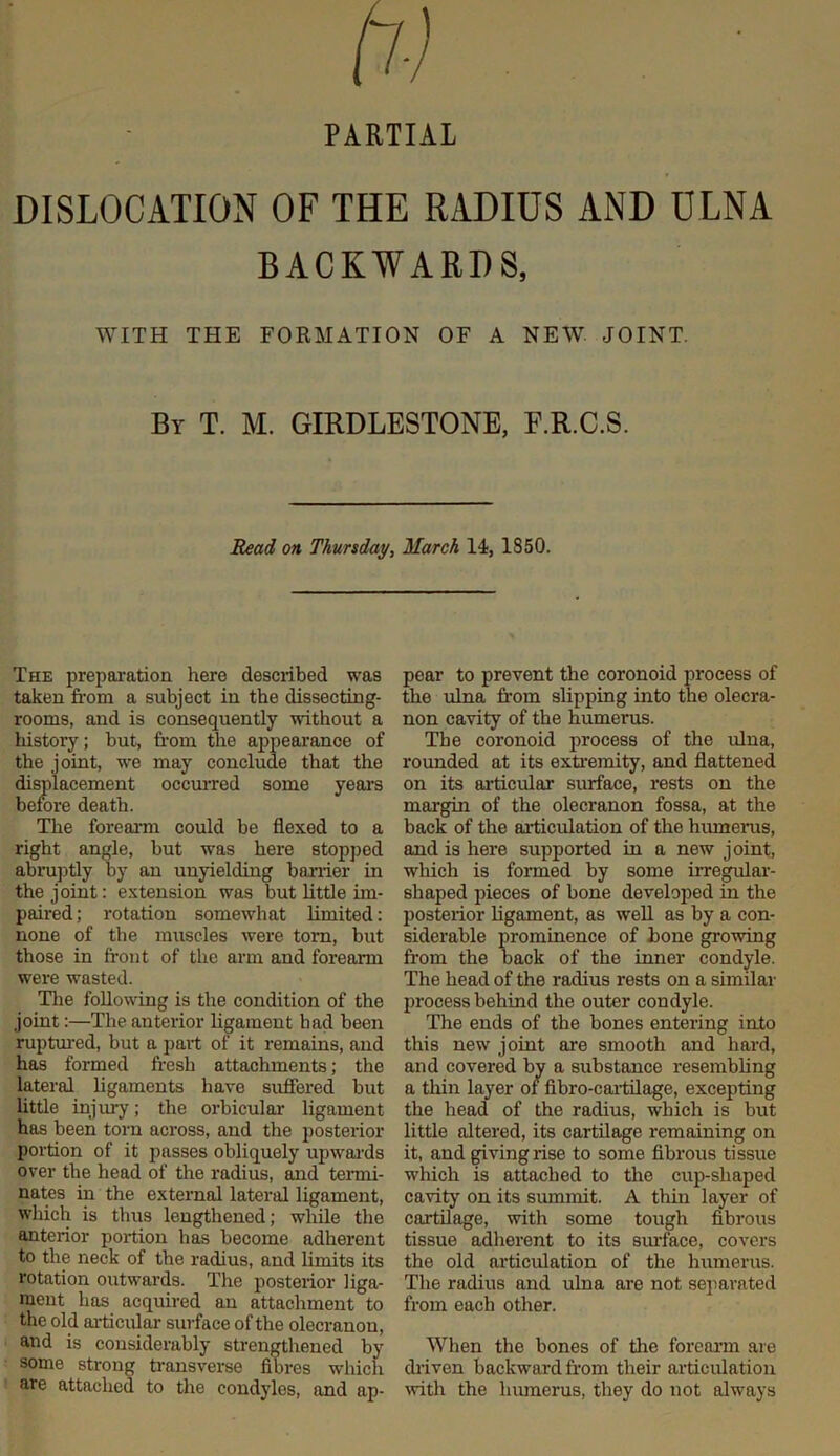 PARTIAL DISLOCATION OF THE RADIUS AND ULNA BACKWARDS, WITH THE FORMATION OF A NEW JOINT. By T. M. GIRDLESTONE, F.R.C.S. Read on Thursday^ March 14, 1850. The prepai’ation here described was taken from a subject in the dissecting- rooms, and is consequently without a history; but, fr'om the appearance of the joint, we may conclude that the displacement occuiTed some yeai’s before death. The foreann could be flexed to a right angle, but was here stopped abru])tly by an unyielding barrier in the joint: extension was but little im- paired; rotation somewhat limited: none of the muscles were tom, but those in front of the arm and forearm were wasted. The following is the condition of the joint:—The anterior ligament had been ruptured, but a part of it remains, and has formed fresh attachments; the lateral ligaments have suffered but Uttle injury; the orbicular ligament has been torn across, and the posterior portion of it passes obliquely upwai’ds over the head of the radius, and termi- nates in the external lateral ligament, which is thus lengthened; while the anterior portion has become adherent to the neck of the radius, and limits its rotation outwards. The posterior liga- ment has acquired an attachment to the old articular surface of the olecranon, and is considerably strengthened by some strong transverse fibres which are attached to the condyles, and ap- pear to prevent the coronoid process of the ulna from slipping into the olecra- non cavity of the humeras. The coronoid process of the ulna, rounded at its exfremity, and flattened on its articular surface, rests on the margin of the olecranon fossa, at the back of the articulation of the humerus, and is here supported in a new joint, which is formed by some irregular- shaped pieces of bone developed in the posterior ligament, as well as by a con- siderable prominence of bone growing from the back of the inner condyle. The head of the radius rests on a similar process behind the outer condyle. The ends of the bones entering into this new joint are smooth and hard, and covered by a substance resembling a thin layer or fibro-caitilage, excepting the head of the radius, which is but little altered, its cartilage remaining on it, and giving rise to some fibrous tissue which is attached to the cup-shaped cavity on its summit. A thin layer of cartilage, with some tough fibrous tissue adherent to its smJace, covers the old articulation of the humerus. The radius and ulna are not separated from each other. When the bones of the foreai'm are driven backward from their articulation ^vith the humerus, they do not always