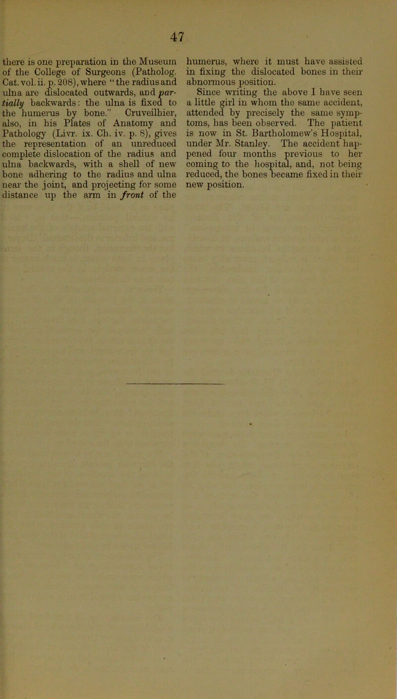 tliere is one preparation in the Museum of tlie College of Surgeons (Patholog. Cat. vol. ii. p. 208), where “ the radius and ulna are dislocated outwards, and par- tially backwards: the ulna is fixed to the humenrs by bone.” Cruveilhier, also, in his Plates of Anatomy and Pathology (Livr. ix. Ch. iv. p. 8), gives the representation of an unreduced complete dislocation of the radius and ulna backwards, with a shell of new bone adhering to the radius and ulna neai’ the .joint, and projecting for some distance up the arm in front of the humerus, where it must have assisted in fixing the dislocated bones in then- abnomous position. Since writing the above I have seen a little girl in whom the same accident, attended by precisely the same symp- toms, has been observed. The patient is now in St. Bartholomew’s Hospital, under Mr. Stanley. The accident hap- pened form months previous to her coming to the hospital, and, not being reduced, the bones became fixed in their new position.