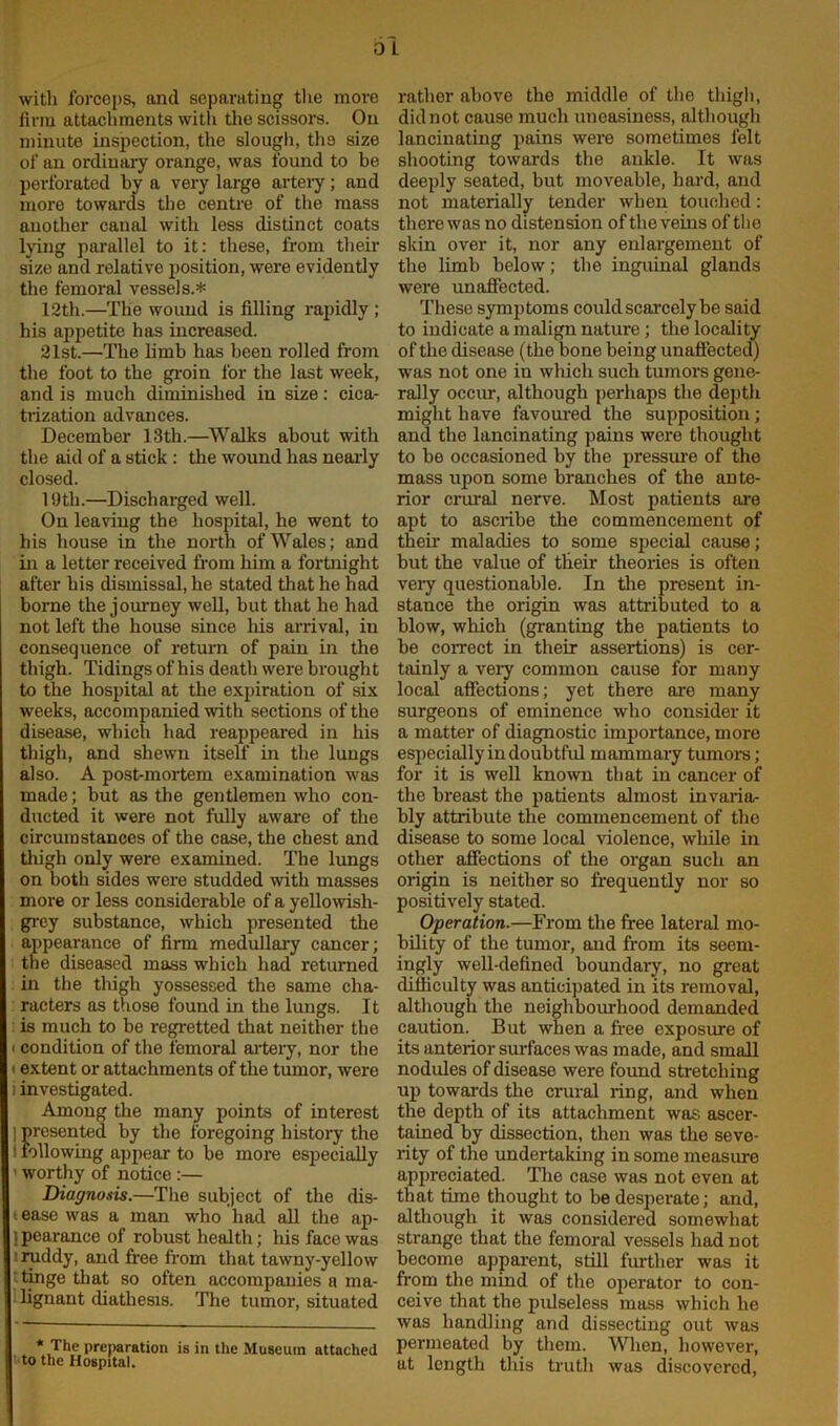 with forceps, and separating the more firm attachments with the scissors. On minute inspection, the slough, the size of an ordinary orange, was found to be perforated by a very large artery ; and more towards the centre of the mass another canal with less distinct coats lying parallel to it: these, from their size and relative position, were evidently the femoral vessels.* 12th.—The wound is filling rapidly ; his appetite has increased. 21st.—The limb has been rolled from the foot to the groin for the last week, and is much diminished in size: cica- trization advances. December 13th.—Walks about with the aid of a stick: the wound has nearly closed. 19th.—Discharged well. On leaving the hospital, he went to his house in the north of Wales; and in a letter received from him a fortnight after his dismissal, he stated that he had borne the journey well, but that be had not left the house since his arrival, in consequence of return of pain in the thigh. Tidings of his death were brough t to the hospital at the expiration of six weeks, accompanied with sections of the disease, which had reappeared in his thigh, and shewn itself in the lungs also. A post-mortem examination was made; but as the gentlemen who con- ducted it were not fully aware of the circumstances of the case, the chest and thigh only were examined. The lungs on both sides were studded with masses more or less considerable of a yellowish- grey substance, which presented the appearance of firm medullary cancer; the diseased mass which had returned in the thigh yossessed the same cha- racters as those found in the lungs. It is much to be regretted that neither the i condition of the femoral artery, nor the i extent or attachments of the tumor, were i investigated. Among the many points of interest ] presented by the foregoing history the i following appear to be more especially ' worthy of notice :— Diagnosis.—The subject of the dis- ' ease was a man who had all the ap- 1 pearance of robust health; his face was ■ruddy, and free from that tawny-yellow tinge that so often accompanies a ma- lignant diathesis. The tumor, situated * The preparation is in the Museum attached to the Hospital. rather above the middle of the thigh, did not cause much uneasiness, although lancinating pains were sometimes felt shooting towards the ankle. It was deeply seated, but moveable, bard, and not materially tender when touched: there was no distension of the veins of the skin over it, nor any enlargement of the limb below; the inguinal glands were unaffected. These symptoms could scarcely be said to indicate a malign nature; the locality of the disease (the bone being unaffected) was not one in which such tumoi-s gene- rally occur, although perhaps the depth might have favoured the supposition ; and the lancinating pains were thought to be occasioned by the pressure of the mass upon some branches of the ante- rior crural nerve. Most patients are apt to ascribe the commencement of then- maladies to some special cause; but the value of their theories is often very questionable. In the present in- stance the origin was attributed to a blow, which (granting the patients to be correct in their assertions) is cer- tainly a very common cause for many local affections; yet there are many surgeons of eminence who consider it a matter of diagnostic importance, more especially in doubtful mammary tumors ; for it is well known that in cancer of the breast the patients almost invaria- bly attribute the commencement of the disease to some local violence, while in other affections of the organ such an origin is neither so frequently nor so positively stated. Operation.—From the free lateral mo- bility of the tumor, and from its seem- ingly well-defined boundary, no great difficulty was anticipated in its removal, although the neighbourhood demanded caution. But when a free exposure of its anterior surfaces was made, and small nodules of disease were found stretching up towards the crural ring, and when the depth of its attachment was ascer- tained by dissection, then was the seve- rity of the undertaking in some measure appreciated. The case was not even at that time thought to be desperate; and, although it was considered somewhat strange that the femoral vessels had not become apparent, still further was it from the mind of the operator to con- ceive that the pulseless mass which he was handling and dissecting out was permeated by them. When, however, at length this truth was discovered,