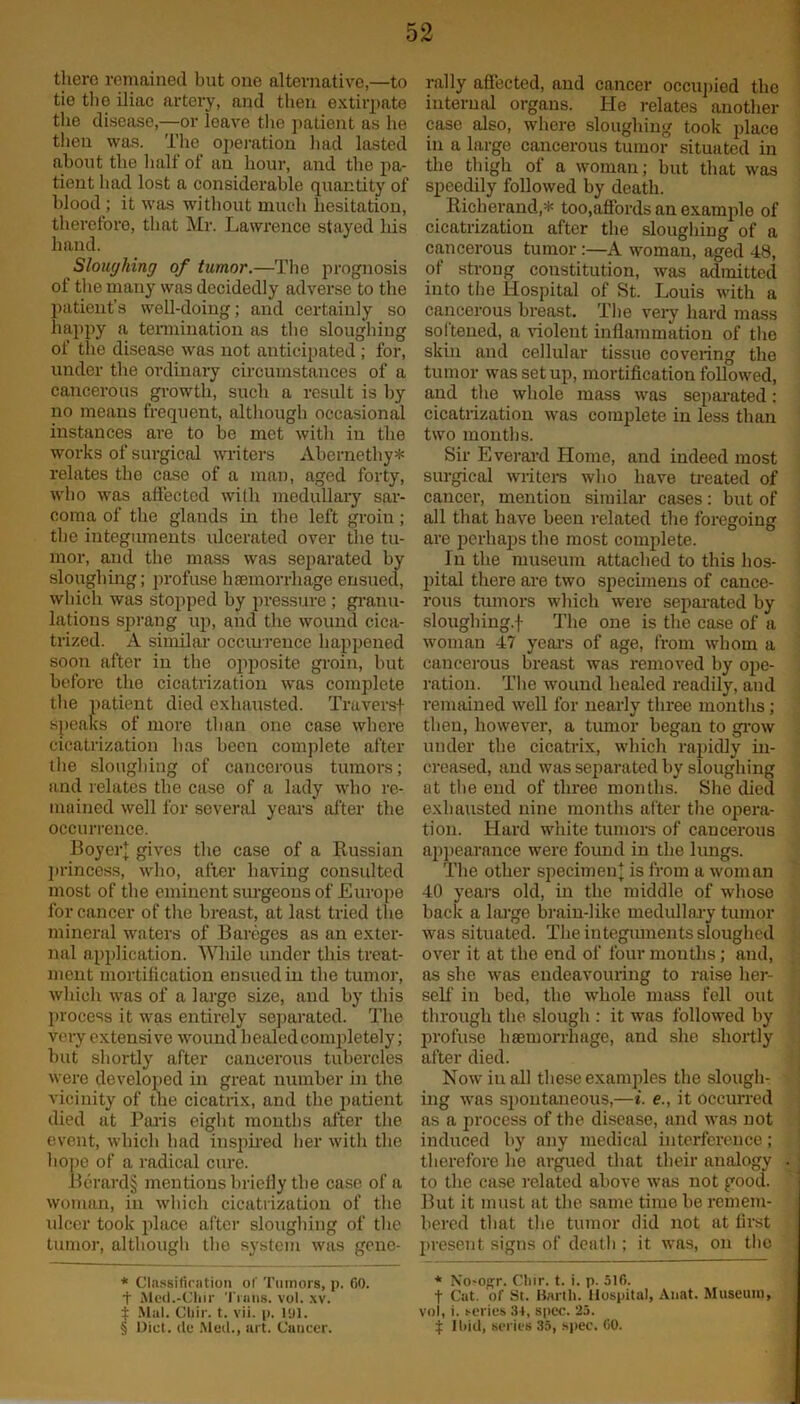 there remained but one alternative,—to tie the iliac artery, and then extirpate the disease,—or leave the patient as he then was. The operation had lasted about the half of an hour, and the pa- tient had lost a considerable quantity of blood ; it was without much hesitation, therefore, that Mr. Lawrence stayed his hand. Sloughing of tumor.—The prognosis of the many was decidedly adverse to the patient’s well-doing; and certainly so happy a termination as the sloughing of the disease was not anticipated ; for, under the ordinary circumstances of a cancerous growth, such a result is by no means frequent, although occasional instances are to be met with in the works of surgical writers Abernethy* * * § relates the case of a man, aged forty, who was affected with medullary sar- coma of the glands in the left groiu; the integuments ulcerated over the tu- mor, and the mass was separated by sloughing; profuse haemorrhage ensued, which was stopped by pressure ; granu- lations sprang up, and the wound cica- trized. A similar occurrence happened soon after in the opposite groin, but before the cicatrization was complete the patient died exhausted. Traversf speaks of more than one case where cicatrization has been complete after the sloughing of cancerous tumors; and relates the case of a lady who re- mained well for several years after the occurrence. Boyer] gives the case of a Russian princess, who, after having consulted most of the eminent surgeons of Europe for cancer of the breast, at last tried the mineral waters of Bareges as an exter- nal application. While under this treat- ment mortification ensued in the tumor, which was of a large size, and by this process it was entirely separated. The very extensive wound healed completely; but shortly after cancerous tubercles were developed in great number in the vicinity of the cicatrix, and the patient died at Paris eight months after the event, which had inspired her with the hope of a radical cure. Berard§ mentions briefly the case of a woman, in which cicatrization of the ulcer took place after sloughing of the tumor, although the system was gene- * Classification of Tumors, p. 60. t Aled.-Chir Trans, vol. xv. ± Mai. Cliir. t. vii. p. 191. § Diet, de Med., art. Cancer. rally affected, and cancer occupied the internal organs. He relates another case also, where sloughing took place in a large cancerous tumor situated in the thigh of a woman; but that was speedily followed by death. Richerand,* too,affords an example of cicatrization after the sloughing of a cancerous tumor :—A woman, aged 48, of strong constitution, was admitted into the Hospital of St. Louis with a cancerous breast. The very hard mass softened, a violent inflammation of the skin and cellular tissue covering the tumor was set up, mortification followed, and the whole mass was separated: cicatrization was complete in less than two months. Sir Everard Home, and indeed most surgical writers who have treated of cancer, mention similar cases: but of all that have been related the foregoing are perhaps the most complete. In the museum attached to this hos- pital there are two specimens of cance- rous tumors which were separated by slough ing.f The one is the case of a woman 47 years of age, from whom a cancerous breast was removed by ope- ration. The wound healed readily, and remained well for nearly three months; then, however, a tumor began to grow under the cicatrix, which rapidly in- creased, and was separated by sloughing at the end of three months. She died exhausted nine months after the opera- tion. Hard white tumors of cancerous appearance were found in the lungs. The other specimen]; is from a woman 40 years old, in the middle of whose back a large brain-like medullary tumor was situated. The in teguments sloughed over it at the end of four months; and, as she was endeavouring to raise her- self in bed, the whole moss fell out through the slough : it was followed by profuse haemorrhage, and she shortly after died. Now iu all these examples the slough- ing was spontaneous,—i. e., it occurred as a process of the disease, and was not induced by any medical interference; therefore lie argued that their analogy to the case related above was not good. But it must at the same time be remem- bered that the tumor did not at first present signs of death ; it was, on the * No-opr. Chir. t. i. p. 510. | Cat. of St. Barth. Hospital, Anat. Museum, vol, i. series 34, spec. 25. $ Il>iil, series 35, spec. 00.