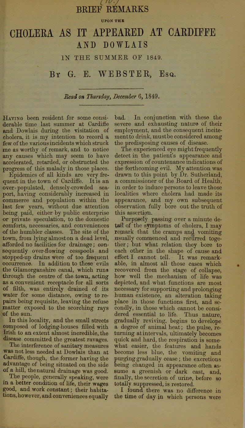 BRIEF REMARKS UPON THE CHOLERA AS IT APPEARED AT CARDIFFE AND DOWLAIS IN THE SUMMER OF 1849. By G. E. WEBSTER, Esq. Read on Thursday, December 6,1849. Having been resident for some consi- derable time last summer at Cardiffe and Dowlais during the visitation of cholera, it is my intention to record a few of the various incidents which struck me as worthy of remark, and to notice any causes which may seem to have accelerated, retarded, or obstructed the progress of this malady in those places. Epidemics of all kinds are very fre- quent in the town of Cardiffe. It is an over-populated, densely-crowded sea- port, having considerably increased in commerce and population within the last few years, without due attention being paid, either by public enterprise or private speculation, to the domestic comforts, necessaries, and conveniences of the humbler classes. The site of the town, from lying almost on a dead level, afforded no facilities for drainage; con- sequently over-flowing cesspools and stopped-up drains were of too frequent occurrence. In addition to these evils the Glamorganshire canal, which ruus through the centre of the town, acting as a convenient receptacle for all sorts of filth, was entirely drained of its water for some distance, owing to re- pairs being requisite, leaving the refuse matter exposed to the scorching rays of the sun. In this locality, and the small streets composed of lodging-houses filled with Irish to an extent almost incredible, the disease committed the greatest ravages. The interference of sanitary measures was not less needed at Dowlais than at Cardiffe, though, the former having the advantage of being situated on the side ot a hill, the natural drainage was good. The people, generally speaking, were in a better condition of life, their wages good, and work constant; their habita- tions, however, and conveniences equally bad. In conjunction with these the severe and exhausting nature of then- employ men t, and the consequent incite- ment to drink, mustbe considered among the predisposing causes of disease. The experienced eye might frequently detect in the patient’s appearance and expression of countenance indications of the forthcoming evil. My attention was drawn to this point by Dr. Sutherland, a commissioner of the Board of Health, in order to induce persons to leave those localities where cholera had made its appearance, and my own subsequent observation fully bore out the truth of tliis assertion. Purposely passing over a minute de- tail of the symptoms of cholera, I may remark that the cramps and vomiting usually commenced and recurred toge- ther ; but what relation they bore to each other in the shape of cause and effect I cannot tell. It was remark- able, in almost all those cases which recovered from the stage of collapse, how well the mechanism of life was depicted, and what functions are most necessary for supporting and prolonging human existence, an alteration taking place in those functions first, and se- condly, in those which cannot be consi- dered essential to life. Thus nature, gradually reviving, begins to develope a degree of animal heat; the pulse, re- turning at intervals, ultimately becomes quick and hard, the respiration is some- what easier, the features and hands become less blue, the vomiting and purging gradually cease; the excretions being changed in appearance often as- sume a greenish or dark cast, and, finally, the secretion of urine, before so totally suppressed, is restored. I found there was no difference in the time of day in which persons were