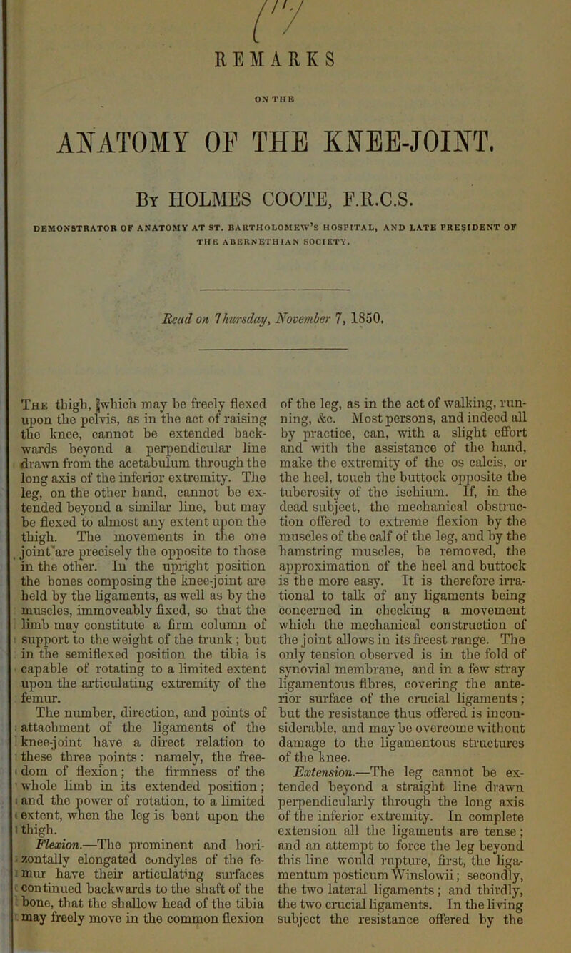 ON THB ANATOMY OP THE KNEE-JOINT. By holmes COOTE, F.K.C.S. DEMONSTRATOR OF ANATOMY AT ST. BARTHOLOMEW’S HOSPITAL, AND LATE PRESIDENT OF THE AUERNETHIAN SOCIETY. Read on Vmrsday, November 7, 1850. The thigh, Jwhich may he freely flexed upon the pelvis, as in the act of raising the knee, cannot he extended back- wards beyond a perpendicular line drawn from the acetabulum through the long axis of the inferior extremity. The leg, on the other hand, cannot be ex- tended beyond a similar line, hut may he flexed to almost any extent upon the thigh. The movements in the one , joint’are precisely the opposite to those in the other. In the upright position the bones composing the knee-joint am held by the ligaments, as well as by the muscles, immoveahly fixed, so that the limb may constitute a firm column of support to the weight of the trunk ; but in the semiflexed position the tibia is capable of rotating to a limited extent upon the articulating extremity of the femur. The number, direction, and points of i attachment of the ligaments of the 1 knee-joint have a direct relation to these three points: namely, the free- t dom of flexion; the firmness of the ’ whole limb in its extended position; I and the power of rotation, to a Limited < extent, when the leg is bent upon the I thigh. Flexion.—Tire jrrominent and hoii- izontally elongated condyles of the fe- imur have their articulating smTaces continued backwards to the shaft of the 1 hone, that the shallow head of the tibia may freely move in the common flexion of the leg, as in the act of walking, run- ning, &c. Most persons, and indeed all by practice, can, with a slight efibit and with the assistance of the hand, make the extremity of the os calcis, or the heel, touch the buttock opposite the tuberosity of the ischium. If, in the dead subject, the mechanical obstruc- tion offered to exti-eme fle.xion by the muscles of the calf of the leg, and by the hamstring muscles, be removed, the approximation of the heel and buttock is the more easy. It is therefoi'e irra- tional to talk of any ligaments being concerned in checking a movement which the mechanical construction of the joint allows in its fi-eest range. The only tension observed is in the fold of synovial membrane, and in a few stray ligamentous fibres, covering the ante- rior surface of the crucial ligaments; but the resistance thus offered is incon- siderable, and maybe overcome without damage to the ligamentous structures of the knee. Extension.—The leg cannot be ex- tended beyond a sti-aight line drawn perpendicularly through the long axis of the inferior extremity. In complete extension all the ligaments are tense; and an attempt to force the leg beyond this line would rupture, first, the liga- mentum posticum Winslowii; secondly, the two lateral ligaments; and thirdly, the two crucial ligaments. In the li ring subject the resistance offered by the