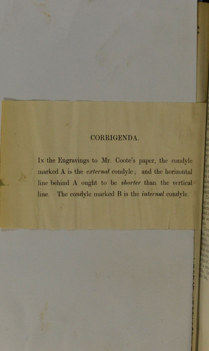 CORRIGENDA. In the Engravings to Mr. Coote’s paper, the condyle marked A is the external condyle; and the horizontal line behind A ought to be shorter than the vertical line. The condyle marked B is the Internal condyle.