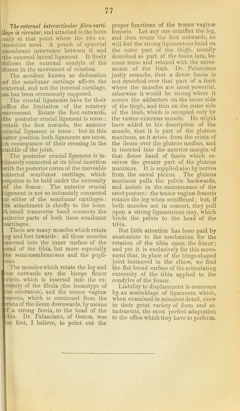 77 ITie external interarticular Jihro carti- llage is circular, and attached to the houe i:only at that point where the two ex- ttremities meet. A pouch of synovial imeiubraue intervenes between it and ithe external lateral ligament. It freely fifollows the external condyle of the fifemur in the movement of rotation. The accident known as dislocation oof the semilunar cartilage aftects the eexternal, and not the internal cartilage, aas has been erroneously supposed. The crucial ligaments have for their ooffice the limitation of the rotatory nmoveuieut. Eotate the foot outwards, tthe posterior crucial ligament is tense; rrotate the foot inwards, the anterior L'crucial ligament is tense: but in this Matter jiosition both ligaments ai’e tense, im consequence of their crossing in the imiddle of the joint. The posterior crucial ligament is in- tidmately connected at its tibial insertion (fvith the posterior cornu of the moveable ?3xternal semilunar cartilage, which ■cequii’es to be held under the extremity >bf the femur. The anterior crucial ligament is not so intimately connected CO either of the semilunai' cartilages: tts attachment is chiefly to the bone. A small transvei-se band connects the iinterior parts of both these semilunar ■sartilages. There are many muscles which rotate eeg and foot inwards; all those muscles unserted into the inner surface of the laead of the tibia, but more especially Ihe semi-membranosus and the popb- eeus. The muscles which rotate the leg and 'oot outwards are the biceps flexor iruris, which is inserted into the ex- tremity of the fibula (the homotype of ■he olecranon), and the tensor vaginte ■emoris, which is continued from the rrista of the ileum downwards, by means ff a strong fascia, to the head of the Ibia. Dr. Palasciano, of Genoa, was me first, I believe, to point out the proper functions of the tensor vaginte femoris. Let any one semiflex the leg, and then rotate tlie foot outwards, he will feel the strong ligamentous band on the outer part of the thigli, usually described as 2>art of the fascia lata, be- come tense and relaxed with the move- ments of the limb. Dr. Palasciano justly remarks, that a dense fascia is not stretched over that part of a limb where the muscles are most powerful, otherwise it would be strong where it covers tbe adductors on tbe inner side of tbe thigh, and thin on the outer side of the limb, which is occupied only by the vastus extemus muscle. He might have added to his description of the muscle, that it is part of the gluteus maxinius, as it ai-ises from the crista of the ileum over tbe glutens medius, and is inserted into the anterior mai'gin of that dense band of fascia wbich re- ceives the greater part of the gluteus maximus. It is supplied also by nerves from the sacral plexus. The gluteus maximus pulls the pelvis backwards, and assists in tbe maintenance of the erect posture: tbe tensor vaginae femoris rotates the leg when semiflexed; but, if both muscles act in concert, they pull upon a sti’ong ligamentous stay, which binds the pelvis to the head of the tibia. But little attention has been paid by anatomists to the mechanism for the rotation of tbe tibia upon tbe femur; and yet it is exclusively for this move- ment that, in place of the hinge-shaped joint instanced in the elbow, we find the flat broad surface of the articulating exti-emity of the tibia applied to the condyles of the femur. Liability to displacement is overcome by an assemblage of ligaments, wbich, when examined in minutest detail, show in their great variety of form and at- tachments, the most perfect adaptation to the office which they have to perform.