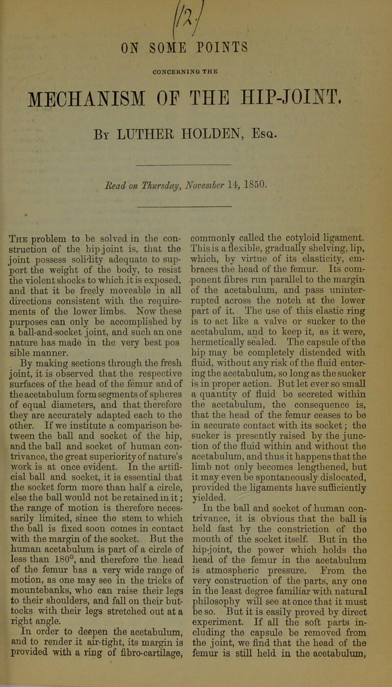 ON SOME POINTS CONCERNING THE MECHANISM OF THE HIP-JOINT. By LUTHER HOLDEN, Esq. Head on Thursday, November li, 1850. The problem to be solved in the con- struction of the hip-joint is, tliat the joint possess solidity adequate to sup- port the weight of the body, to resist the violent shocks to which it is exposed, and that it be freely moveable in all directions consistent with the require- ments of the lower hmbs. Now these purposes can only be accomplished by a ball-and-socket joint, and such an one nature has made in the very best pos sible manner. By making sections through the fresh joint, it is observed that the respective smTaces of the head of the femur and of the acetabulum form segments of spheres of equal diameters, and that therefore they are accm'ately adapted each to the other. If we institute a comparison be- tween the ball and socket of the hip, and the ball and socket of human con- trivance, the great superiority of nature’s work is at once evident. In the aidifi- cial ball and socket, it is essential that the socket form more than half a circle, else the ball would not be retained in it; the range of motion is therefore neces- sarily limited, since the stem to which the ball is fixed soon comes in contact with the margin of the socket. But the human acetabulum is paid of a cu-cle of less than 180°, and therefore the head of the femur has a very wide range of motion, as one may see in the tiicks of mountebanks, who can raise their legs to their shoulders, and fall on theii’ but- tocks with their legs stretched out at a right angle. In order to deepen the acetabulum, and to render it an-tight, its margin is provided with a ring of fibro-cai-Wage, commonly called the cotyloid ligament. This is a flexible, gi’adually shelving, lip, which, by viidue of its elasticity, em- braces the head of the femur. Its com- ■ponent fibres nm parallel to the margin of the acetabulum, and pass uninter- rupted across the notch at the lower part of it. The use of this elastic ring is to act like a valve or sucker to the acetabulum, and to keep it, as it were, hermetically sealed. The capsule of the hip may be completely distended with fiuid, without any risk of the fluid enter- ing the acetabulum,- so long as the sucker is in proper action. But let ever so smaU a quantity of fluid be secreted within the acetabulum, the consequence is, that the head of the femur ceases to be in accurate contact with its socket; the sucker is presently raised by the junc- tion of the fluid within and without the acetabulum, and thus it happens that the limb not only becomes lengthened, but it may even be spontaneously dislocated, provided the ligaments have sufficiently yielded. In the ball and socket of human con- trivance, it is obvious that the ball is held fast by the constriction of the mouth of the socket itself. But in the hip-joint, the power which holds the head of the femur in the acetabrrlum is atmospheric pressm'e. From the very constniction of the parts, any one in the least degi’ee familiar' with natural philosophy will see at once that it must be so. But it is easily proved by direct experiment. If all the soft paris in- cluding the capsule be removed from the joint, we find that the head of the femm- is still held in the acetabulum,