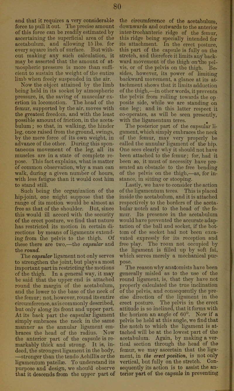 nnd that it requires a very considerable force to pull it out. The precise amount of this force can be readily estimated by ascertaining the superficial area of the acetabulum, and allowing 15 lbs. for every square inch of surface. But with- out making any such calculation, it may be asserted that the amount of at- mospheric pressui’e is more than suffi- cient to sustain the weight of the entire limb when freely suspended in the air. Now tlie object attained by the limb being held in its socket by atmospheric pressure, is, the saving of muscular ex- ertion in locomotion. The head of the femur, supported by the air, moves with the greatest freedom, and with the least possible amount of friction, in the aceta- bidum; so that, in walking, the hinder leg, once raised from the ground, swings, by the mere force of its own weight, in advance of the other. During this spon- taneous movement of the leg, all its muscles are in a state of complete re- pose. This fact explains, what is matter of common observation, whv a man can walk, during a given number of hours, with less fatigue than it would cost him to stand still. Such being the organization of the hip-joint, one might suppose that the range of its motion would be ahnost as free as that of the shoulder. But, since this would ill accord with the seciuity of the erect postime, we find that nature has restricted its motion in certain di- rections by means of ligaments extend- ing fr-om the pelvis to the thigh. Of these there are two,—the capsular and the round. The capsular ligament not only serves to strengthen the joint, but plays a most important pai'tin restricting the motions of the thigh. In a general way, it may be said that the upper end is attached round the mai’gin of the acetabulum, and tbe lower to the base of the neck of the femur; not, however, round its entire circumference, as is commonly described, but only along its front and upper paii. At its back part tbe capsular ligament simply embraces the neck in the same manner as the annular ligament em- braces the head of the radius. Now the anterior part of the capsule is re- markably thick and strong. It is, in- deed, the strongest ligament in the body, —stronger than the tendo AchUlis or the ligamentum patella). To understand its purpose and design, we should observe that it descends from the up]>er part of the circumference of the acetabulum, downwards and outwards to the anterior iuter-trochanteric ridge of tbe femur, this ridge being yoecially intended for its attachment. In the erect posture, this pai-t of the capsule is fully on the stretch, and therefore it limits any back- ward movement of the thigh on the jiel- vis, or of tbe pelvis on the thigh. Be- sides, however, its power of limiting backward movement, a glance at its at- tachment shows that it limits adduction of the thigh,—in otlier words, it prevents the pelvis from rolling towards the op posite side, while we are standing on one leg; and in this latter respect it co-operates, as will be seen presently, with the Ligamentum teres. , The posterior part of the capsular li- gament, which simply embraces the neck of the femur, may very properly be called the annidar ligament of the hip. One sees clearly wliy it should not have been attached to the femur; for, had it been so, it must of necessity have pre- sented an obstacle to the free bending of the pelvis on the thigh,—as, for in- stance, in sitting or stooping. Lastly, we have to consider the action of the ligameutum teres. This is placed inside the acetabulum, and it is attached respectively to the borders of the aceta- bular notch and to the head of the fe- mur. Its presence in the acetabulum would have prevented the accurate adap- tation of the ball and socket, if the bot- tom of tbe socket had not been exca- vated expressly for its reception and free play. The room not occupied by the ligament is filled up by soft fat, wbich serves merely a mechanical pur- pose. The reason why anatomists have been generally misled as to the use of the round ligament, is, that they have not properly calculated tbe true inclination of the pelvis, and consequently the pre- cise direction of the ligament in the erect postime. Tbe pelvis in the erect attitude is so inclined, that it forms with the horizon an angle of 60°. Now if a pelvis be held at this angle, we find that the notch to which the ligament is at- tached will be at tbe lowest part of the acetabulum. Again, by making a ver- tical section through the head of tlio femur, we may ascertain that the liga- ment, in the erect position, is not only vertical, but fully on the stretch. Con- sequently its action is to assist the an- terior part of the capsule in preventing