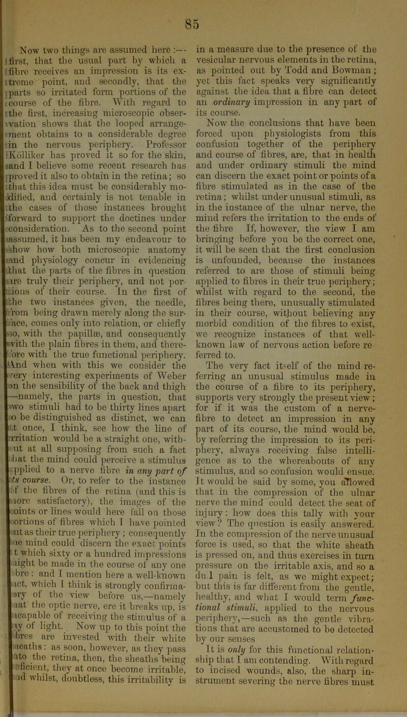 Now two things are assumed here ;— I first, tliat the usual part by which a !fibre receives an impression is its ex- tti-eme point, and secondly, that the j parts so irritated foiTU portions of the (coui’se of the fibre. With regard to [the first, increasing microscopic obser- wation shows that tlie looped an-ange- iment obtains to a considerable degree iin the nervous peripheiy. Professor IKolliker has proved it so for the skin, aand 1 believe some recent research lias iproved it also to obtain in the retina; so i til at this idea must be considerably mo- ddified, and certainly is not tenable in tthe cases of tliose instances brought fibrward to support the doctines under I consideration. As to tlie second point nassumed, it has been my endeavour to >show how both microscopic anatomy .land physiology concur in evidencing tlliat the parts of the fibres in question Hire truly their periphery, and not por- tions of their coui-se. In the first of tbhe two instances given, the needle, I't.rom being drawn merely along the sur- iface, comes only into relation, or chiefly m3o, with the papillte, and consequently iwith the plain fibres in them, and there- bre with tlie true functional periphery, l^nd when with this we consider the '••eiy interesting experiments of Weber 'Bn the sensibility of the back and thigh —namely, the parts in question, that «ivo stimuli had to be thirty lines apart 'O be distinguished as distinct, we can t.t once, I think, see how the line of rrritation would be a straight one, with- ut at all supposing from such a fact hat the mind could jierceive a stimulus ipplied to a nerve fibre in any part of 'is course. Or, to refer to the instance I'f the fibres of the retina (and this is .lore satisfactory), the images of the coints or lines would here fall on those ^^ortions of fibres which 1 have pointed ait as then- true periphery ; consequently I'le mind could discern the exact points ■ t which sixty or a hundred impressions light be made in the course of any one 'bre : and I mention here a well-known HCt, which 1 think is strongly confirrna- ■>ry of the view before us,—namely lat the optic nerve, ere it breaks up, is iicapable of receiving the stimulus of a iiy of light. Now up to this point the ibres are invested with their white iiieaths: as soon, however, as they pass ■ito the retina, then, the sheaths being ^ Bficicnt, they at once become initable, ■id whilst, doubtless, this irritability is in a measure due to the presence of the vesicular nervous elements in the retina, as pointed out by Todd and Bowman; yet this fact speaks very significantly against the idea that a fibre can detect an ordinary impression in any part of its course. Now the conclusions that have been forced upon physiologists from this confusion together of the periphery and course of fibres, are, that in healtli and under ordinaiy stimuli the mind can discern the exact point or points of a fibre stimulated as in the case of the retina; whilst under unusual stimuli, as in the instance of the ulnai' nerve, the mind refers the initation to the ends of the fibre If, however, the view I am bringing before you be the con'ect one, it will be seen that the first conclusion is unfounded, because the instances referred to are those of stimuli being apjdied to fibres in their true periphery; whilst with regard to the second, the fibres being there, unusually stimulated in their course, without believing any morbid condition of tbe fibres to exist, we recognize instances of that well- known law of nervous action before re feired to. The very fact itself of the mind re- ferring an unusual stimulus made in the course of a fibre to its peripheiy, supports very strongly tbe present view; for if it was the custom of a nerve- fibre to detect an impression in any part of its course, the mind would be, by referring the impression to its peri- phery, always receiving false intelli- gence as to the whereabouts of any stimulus, and so confusion would ensue. It would be said by some, you iiTlowed that in the compression of the ulnar nerve the mind could detect the seat of injury: how does this tally with your view ? The question is easily answered. In the compression of the nerve unusual force is used, so that tbe white sheath is pi’essed on, and thus exercises in timi pressure on the irritable axis, and so a du 1 pain is lelt, as we might expect; but this is far ditierent from the gentle, healthy, and what I would term func- tional stimuli, applied to the nervous perij)hery,—such as the gentle vibra- tions that are accustomed to be detected by our senses It is only for this functional relation- ship that I am contending. With regard to incised wounds, also, the sharp in- strument severing the nerve fibres must