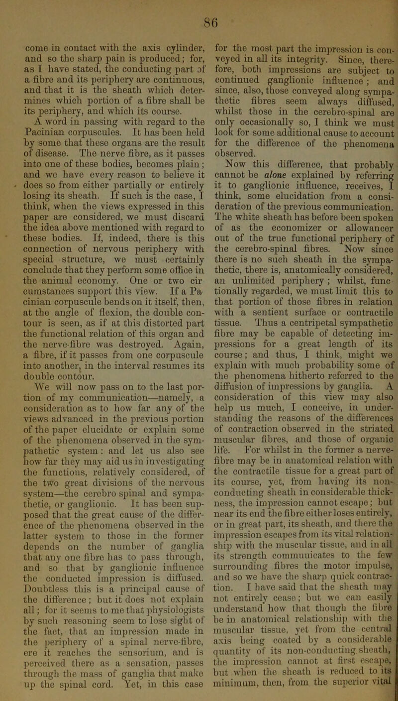 80 come in contact with the axis cylhider, and 60 the shai-p pain is produced; for, as I have stated, the conducting part of a fibre and its periphery ai-e continuous, and that it is the sheath which deter- mines which portion of a fibre shall be its peri])hery, and which its course. A word iu passing witli regard to the Pacinian corpuscules. It has been held by some that tliese organs are the result of disease. The nerve fibre, as it passes into one of these bodies, becomes plain; and we have every reason to believe it does so from either partially or entirely losing its sheath. If such is the case, I thiuk, when the views expressed in tliis paper ai’e considered, we must discai'd the idea above mentioned with regard to these bodies. If, indeed, there is this connection of nervous peiiphery with special structure, we must certainly conclude that they perform some office in the animal economy. One or two cir cumstances support this view. If a Pa cinian corpuscule bends on it itself, then, at the angle of flexion, the double con- tour is seen, as if at this distorted part the functional relation of this organ and tlie nerve-fibre was desti’oyed. Again, a fibre, if it passes from one corpuscule into another, in the interval resumes its double contour. We Avill now pass on to the last por- tion of my communication—namely, a consideration as to how far any of the views advanced in the previous portion of the paper elucidate or explain some of the phenomena observed in tlie sym- pathetic system: and let us also see how far they may aid us iu investigating the functions, relatively considered, of the two great divisions of the nervous system—the cei-ebro spinal and symi)a- thetic, or ganglionic. It has been sup- posed that the great cause of the difl'er- ence of tlie phenomena observed in the latter system to those in tlie former depends on the number of ganglia that any one fibre has to pass through, and so that by ganglionic influence the conducted impression is diffused. Doubtless tills is a inincipal cause of the difference; but it does not explain all; for it seems to me that physiologists by such reasoning seem to lose sight of the fact, that an impression made in the periphery of a spinal nerve-fibre, ere it reaches the sensoriuin, and is ]ierceived there as a sensation, passes through the mass of ganglia that make up the s])iual cord. Yet, iu this case for the most part the imjirossion is con- veyed in all its integrity. Since, there- fore, both impressions are subject to continued ganglionic influence ; and since, also, those conveyed along sympa- thetic fibres seem always diftlised, whilst those in the cerebro-spiual are only occasionally so, I think we must look for some additional cause to account for the difference of the phenomena observed. Now this difference, that probably cannot be alone explained by refemng it to ganglionic inffuence, receives, I think, some elucidation from a consi- deration of the previous communication. The white sheath has before been spoken of as the economizer or allowancer out of the true functional periphery of the cerebro-spinal fibres. Now since there is no such sheath in the sympa- thetic, there is, anatomically considered, an unlimited periphery ; whilst, func tionally regarded, we must limit this to that portion of those fibres in relation with a sentient surface or contractile tissue. Thus a centripetal sympathetic fibre may be capable of detecting im- pressions for a great length of its course; and thus, I thiuk, might we explain with much probability some of the phenomena hitherto referred to the diffusion of impressions by ganglia. A consideration of this view may also help us much, I conceive, in under- standing the reasons of the differences of contraction observed in the striated, muscular fibres, and those of organic life. For whilst in the former a nerve- fibre may be in anatomical relation with tlie contractile tissue for a great part of its course, yet, from having its non- conducting sheath in considerable thick- ness, the imjirossion cannot escape; but near its end the fibre either loses entirely, or iu gi*eat part, its sheath, and there the impression escapes from its vital relation- ship with the muscular tissue, and in all its sti'ength communicates to the few surrounding fibres the motor impulse, and so we have the shai’p quick contrac- tion. I have said that the sheath may not entirely cease; but we can easily understand how that though the fibre be iu anatomical relatioushi]) with the muscuhu- tissue, yet from the central axis being coated by a considerable quantity of its non-conducting sheath, the impression cannot at first escape, but when the sheath is reduced to its minimum, then, from the superior vital