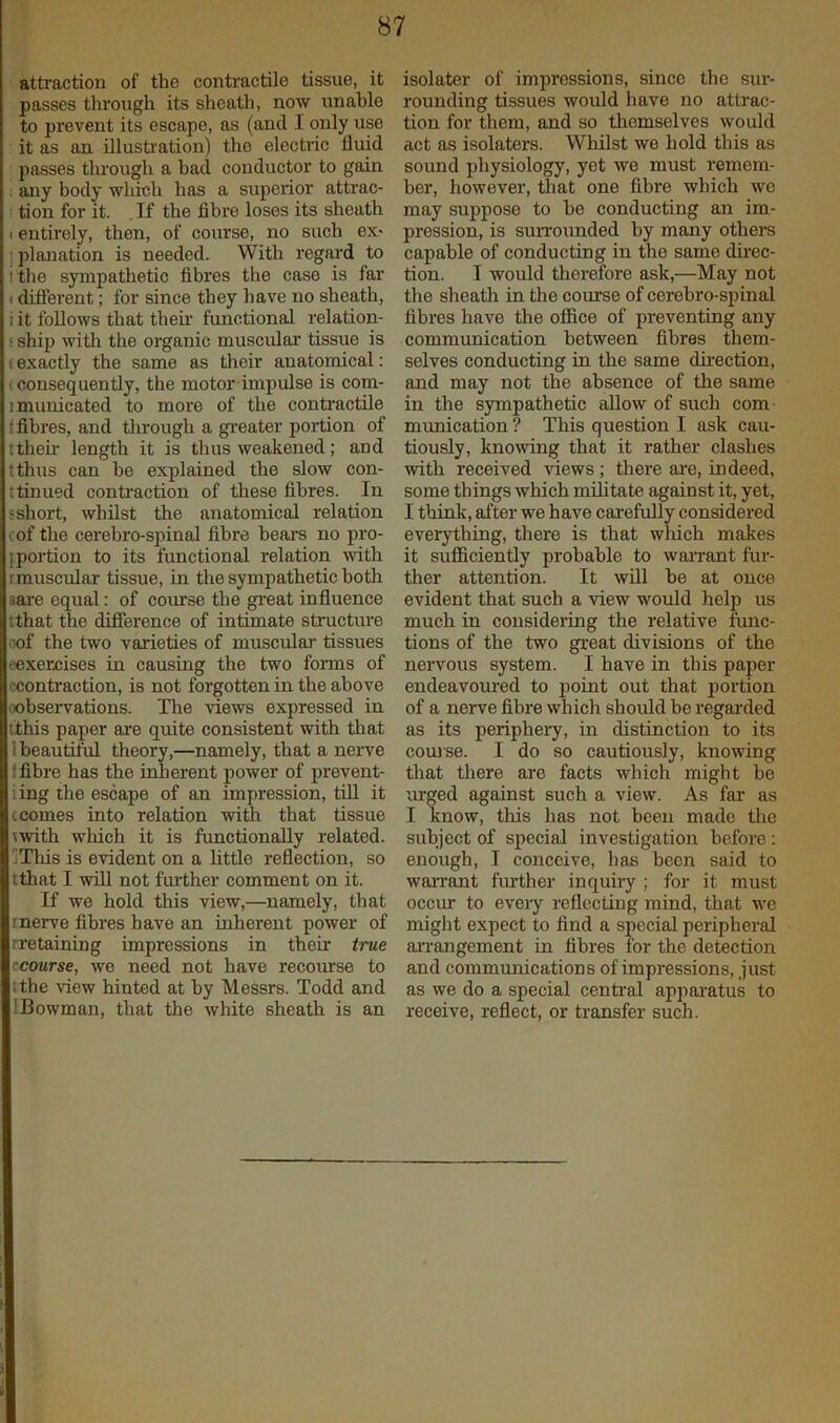 atti’action of the contractile tissue, it passes tlirough its sheath, now unahle to prevent its escape, as (and I only use it as an illusti'ation) the electric fluid passes tlu’ough a had conductor to gain . any body which has a superior attrac- I tion for it. If the fibre loses its sheath I entirely, then, of course, no such ex< ] planation is needed. With regard to I tire sympathetic fibres the case is far (different; for since they have no sheath, i it follows that their' fmrctional relation- s ship witlr the organic muscidar tissue is f exactly the same as their anatomical: , consequently, the motor impulse is com- imrrrricated to more of the contr'actile f fibres, and through a greater portion of ttheir length it is thus weakened; and tthus can be explained the slow con- ttiirued contraction of tlrese fibres. In sshort, whilst the anatomical relation cof the cerebro-spinal fibre bears no pro- portion to its functional relation with rmuscular tissue, m the sympathetic both aare equal: of corrrse the gr-eat influence tthat the difference of intimate structirre iTof the two varieties of muscular tissues oexercises in causing the two forms of .'contraction, is not forgotten in the above oobservations. The views expressed in tthis paper are quite consistent with that beautiM theory,—namely, that a nerve fibre has the inherent power of prevent- ling the escape of an impression, tiU it c comes into relation with that tissue ^with which it is functionally related. jThis is evident on a little reflection, so tthat I will not further comment on it. If we hold this view,—namely, that inerve fibres have an inherent power of rretaining impressions in their true ccourse, we need not have recourse to ithe view hinted at by Messrs. Todd and IBowman, that the white sheath is an isolate!' of impressions, since the sur- rounding tissues would have no attrac- tion for them, and so themselves would act as isolators. Whilst wo hold this as sound physiology, yet we must remem- ber, however, that one fibre which wo may suppose to be conducting an im- pression, is su!TO!inded by many others capable of conducting in the same direc- tion. I would therefore ask,—May not the sheath in the course of cerebro-spinal fibres have the office of preventing any communication between fibres them- selves conducting in the same du-ection, and may not the absence of the same in the sympathetic allow of such com- munication ? This question I ask cau- tiously, knowing that it ratlier clashes with received views; there are, indeed, some things which militate against it, yet, I think, after we have carefully considered everything, there is that which makes it sufficiently probable to warrant fur- ther attention. It will be at once evident that such a view would help us much in considering the relative func- tions of the two great divisions of the nervous system. I have in this paper endeavoured to point out that jrortion of a nerve fibre which should be regai'ded as its periphei'y, in distinction to its couise. I do so cautiously, knowing that there are facts which might bo urged against such a view. As far as I know, this has not been made the subject of special investigation before; enough, I conceive, has been said to warrant fm'ther inquii-y ; for it must occur to evei-y reflecting mind, that we might expect to find a special peripheral arrangement in fibres for the detection and communications of impressions, just as we do a special centr'al appar-atus to receive, reflect, or transfer such.
