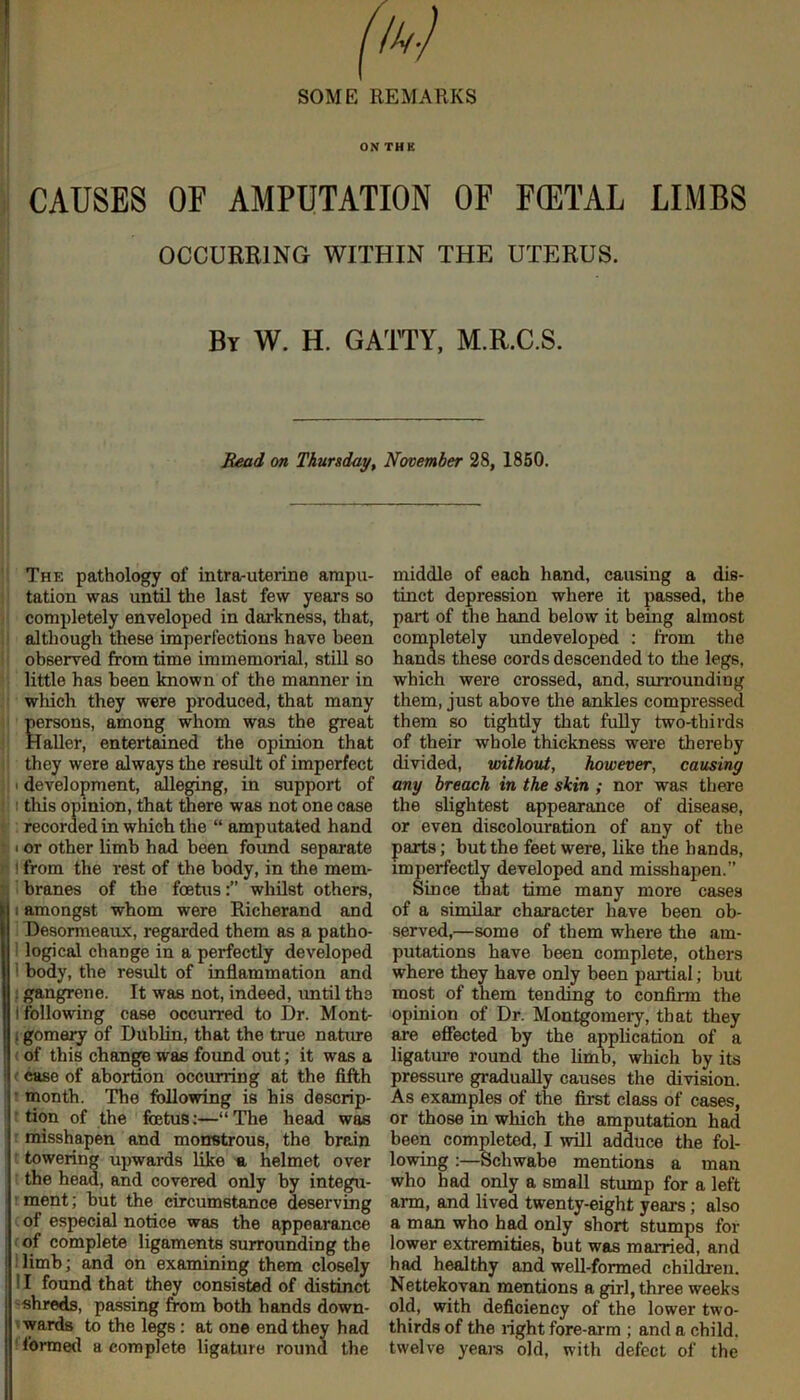 SOME REMARKS ON THK CAUSES OF AMPUTATION OF FCETAL LIMBS OCCURRING WITHIN THE UTERUS. By W. H. GATTY, M.R.C.S. Read on Thursday, November 28, 1860. The pathology of intra-uterine ampu- tation was until the last few years so completely enveloped in darkness, that, although these imperfections have been observed from time immemorial, still so little has been known of the manner in which they were produced, that many Persons, among whom was the great Taller, entertained the opinion that they were always the result of imperfect I development, alleging, in support of I this opinion, that there was not one case : recorded in which the “ amputated hand I or other limb had been fovmd separate • I from the rest of the body, in the mem- ' branes of the foetuswhilst others, I amongst whom were Richerand and Desormeaux, regarded them as a patho- 1 logical change in a perfectly developed 1 body, the result of inflammation and I f gangrene. It was not, indeed, imtil the I following case occurred to Dr. Mont- I gomeiy of Dublin, that the true nature < of this change was foimd out; it was a f case of abortion occurring at the fifth ' month. The fallowing is his descrip- ' tion of the foetus:—“The head was : misshapen and monstrous, the brain ■ towering upwards like a helmet over the head, and covered only by integu- r ment; but the circumstance deserving (of especial notice was the appearance fof complete ligaments surrounding the llimb; and on examining them closely 11 found that they consisted of distinct -shreds, passing from both hands down- 1 wards to the legs: at one end they had ' formed a complete ligature round the middle of each hand, causing a dis- tinct depression where it passed, the part of the hand below it being almost completely imdeveloped : from the hands these cords descended to the legs, which were crossed, and, surrounding them, just above the ankles compressed them so tightly that fuUy two-thirds of their whole thickness were thereby divided, withoiU, however, causing any breach in the skin ; nor was there the slightest appearance of disease, or even discolouration of any of the parts; but the feet were, like the hands, imperfectly developed and misshapen.” Since that time many more cases of a similar character have been ob- served,—some of them where the am- putations have been complete, others where they have only been partial; but most of them tending to confirm the opinion of Dr. Montgomery, that they are effected by the application of a ligature round the limb, which by its pressure gradually causes the division. As examples of the first class of cases, or those in which the amputation had been completed, I will adduce the fol- lowing :—Schwabe mentions a man who had only a small stump for a left arm, and lived twenty-eight years; also a man who had only short stumps for lower extremities, but was married, and had healthy and well-formed children. Nettekovan mentions a girl, three weeks old, with deficiency of the lower two- thirds of the right fore-arm ; and a child, twelve yeai-s old, with defect of the