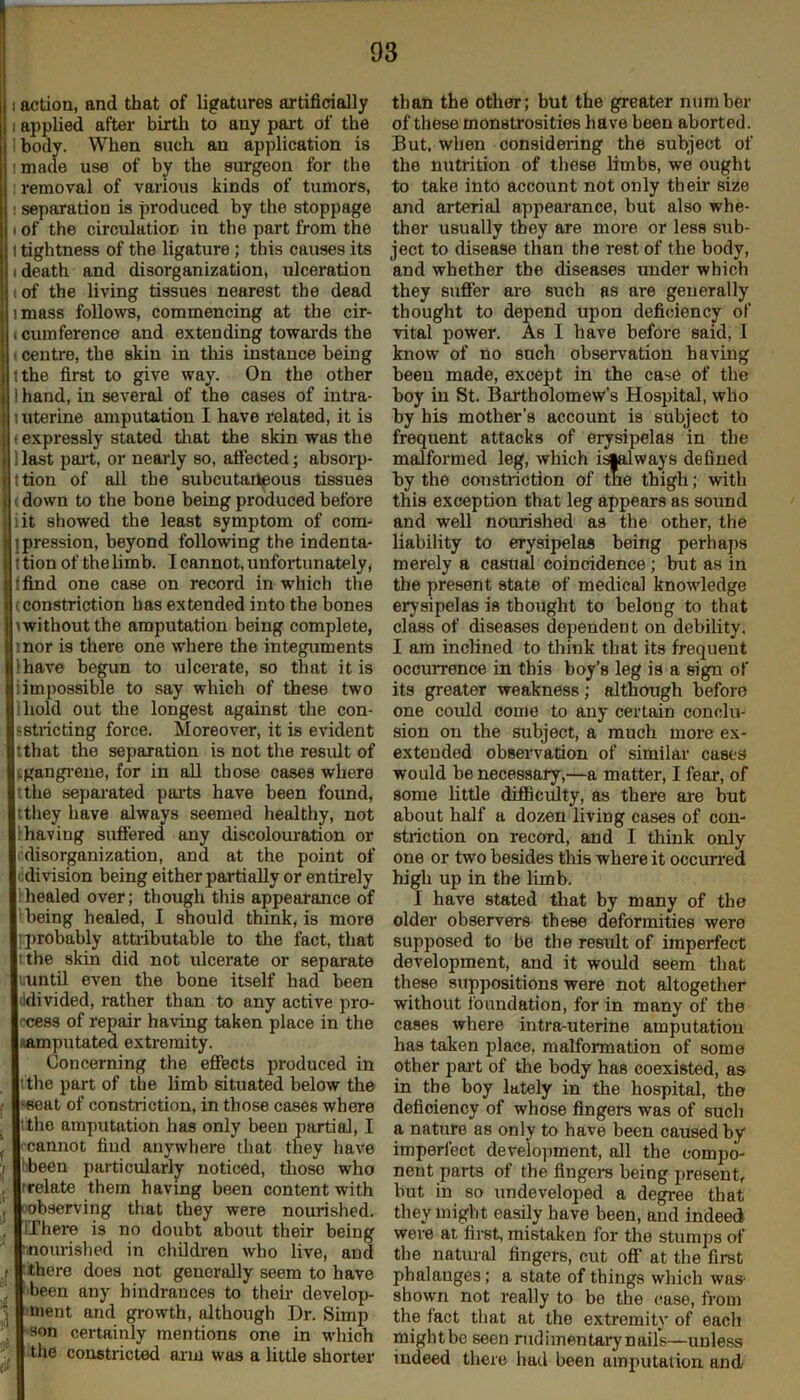 I action, and that of ligatures artificially I applied after birth to any part of the I body. When such an application is imade use of by the surgeon for the I removal of various kinds of tumors, I separation is produced by the stoppage I of the circulation in the part from the I tightness of the ligature; this causes its (death and disorganization, ulceration : of the living tissues nearest the dead imass follows, commencing at the cir- (cumference and extending towards the (Centre, the skin in this instance being I the first to give way. On the other I hand, in several of the cases of intra- 1 uterine amputation I have related, it is (e.xpressly stated tliat the skin was the Hast pail, or nearly so, affected; absorp- ttion of all the subcutailpous tissues (down to the bone being produced before iit showed the least symptom of com- jpression, beyond following the indenta- ttion of the limb. I cannot, unfortunately, ffind one case on record in which the (constriction has extended into the bones (without the amputation being complete, inor is there one where the integuments have begun to ulcerate, so that it is impossible to say which of these two Ihold out the longest against the con- sstricting force. Moreover, it is evident tthat the separation is not the result of fgangi-eue, for in all those cases where I the separated pails have been found, ttliey have always seemed healthy, not lhaving suffered any discolouration or idisorganization, and at the point of ((division being either partially or entirely (healed over; though tliis appearance of i being healed, I should think, is more (probably attiibutable to the fact, that I the skin did not ulcerate or separate luntU even the bone itself had been (idivided, rather than to any active pro- (xjess of repair having taken place in the namputated extremity. Concerning the effects produced in (thepartof the limb situated below the ‘seat of constriction, in those cases where !the amputation has only been partial, I cannot find anywhere that they have ibeen particularly noticed, those who (relate them havmg been content with xibserving that they were nourished. IThere is no doubt about their being nourished in children who live, and there does not generally seem to have been any hindrances to their develop- ment and growth, although Dr. Simp son certainly mentions one in which the constricted arm was a little shorter than the other; hut the greater number of these monstrosities have been aborted. But, when considering the subject of the nutrition of these limbs, we ought to take into account not only their size and arterial appearance, but also whe- ther usually they are more or less sub- ject to disease than the rest of the body, and whether the diseases under which they suffer are such as are generally thought to depend upon deficiency of vital power. As I have before said, I know of no snch observation having been made, except in the case of the boy in St. Bartholomew’s Hospital, who by his mother's account is subject to frequent attacks of erysipelas in the malformed leg, which isialways defined by the constriction of the thigh; with this exception that leg appears as sound and well nourished as the other, the liability to erysipelas being perhaps merely a casital coincidence; but as in the present state of medical knowledge erysipelas is thought to belong to that class of diseases (Jependent on debility, I am inclined to think that its frequent occurrence in this boy’s leg is a sign of its greater weakness; although before one could come to any certain conclu- sion on the subject, a much more ex- extended observation of similar cases would be necessary,—a matter, I fear, of some little difficulty, as there are but about half a dozen living cases of con- striction on record, and I think only one or two besides tliis where it occun'ed high up in the limb. I have stated that by many of the older observers these deformities were supposed to be the result of imperfect development, and it would seem that these suppositions were not altogether without foundation, for in many of the cases where intra-uterine amputation has taken place, malformation of some other pai’t of tlie body has coexisted, as in the boy lately in the hospital, the deficiency of whose fingers was of such a nature as only to have been caused by imperl'ect development, all the compo- nent parts of the fingers being present, but in so undeveloped a degree that they might easily have been, and indeeci were at first, mistaken for the stumps of the natural fingers, cut off’ at the first phalanges; a state of things which was shown not really to be the case, from the fact that at the extremity of each mightbe seen rudimentary nails—unless indeed there had been amputation and