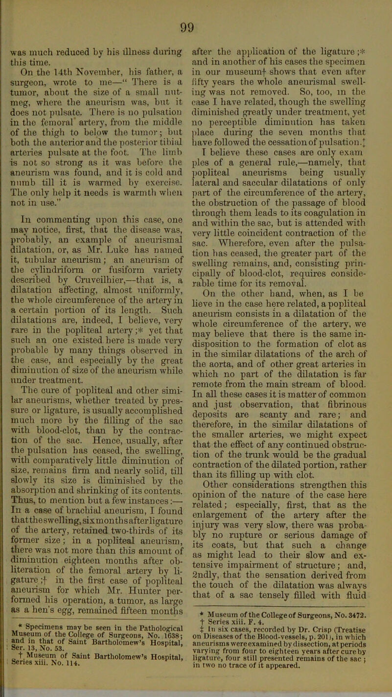 was much reduced by his illness during this time. On the 14th November, liis lather, a surgeon, wrote to me—“ There is a tumor, about the size of a small nut- meg, where the anemism was, but it does not pulsate. There is no pulsation in the femoral’ artery, from the middle of the thigh to below the tumor; but both the anterior and the posterior tibiid arteries pulsate at the foot. The limb is not so strong as it was before the aneurism was found, and it is cold and numb till it is warmed by exercise. The only help it needs is warmth %vhen not in use.” In commenting upon this case, one may notice, first, that the disease was, probably, an example of aneurismal dilatation, or, as Mr. Luke has named it, tubulai’ anemism; an aneurism of tlie cylindrifonn or fusiform variety described by Cruveilhier,—that is, a dilatation affecting, almost uniformly, the whole circumference of the artery in a certain portion of its length. Such dilatations are, indeed, I believe, vei-y rare in the popliteal artery yet that such an one existed here is made very probable by many things observed in the case, and especially by the great diminution of size of the aneurism while under treatment. The cure of popliteal and other simi- lar aneurisms, whether treated by pres- sure or ligature, is usually accomplished much more by the filling of the sac with blood-clot, than by the conti’ac- tion of the sac. Hence, usually, after the pulsation has ceased, the swelling, with comparatively little diminution of size, remains firm and nearly solid, till slowly its size is diminished by the absorption and shrinking of its contents. Thus, to mention but a few instances:— In a case of brachial aneurism, I found thattheswelling,sixmonthsafterligatm’e of the ai'tery, retained two-thirds of its former size; in a popliteal aneurism, there was not more than this amount of diminution eighteen months after ob- literation of the femoral artery by li- gature ;f in the first case of j^opliteal aneurism for which Mr. Hunter per- formed his operation, a tumor, as lai'ge as a hen’s egg, remained fifteen mouths * Specimens may be seen in the Pathological Museum of the College of Surgeons, No. 1638; and in that of Saint Bartholomew’s Hospital, Ser. 13, No. 53. t. Museum of Saint Bartholomew’s Hospital, Senes xiii. No. 114. after the apiilicatiou of the ligature and in another of his cases the specimen in our museumf shows that even after fifty yeai-s the -whole aneiu-ismal swell- ing was not removed. So, too, in the case I have related, though the swelling diminished gi-eatly under rieatment, yet no perceptible diminution has taken place during the seven months that liave followed the cessation of pulsation. T believe these cases are only exam pies of a general rule,—namely, that popliteal aneurisms being usually lateral and saccular dilatations of only part of the circumference of the artery, the obstruction of the passage of blood through them leads to its coagulation in and within the sac, but is attended -with very little coincident contraction of the sac. MHierefore, even after the pulsa- tion has ceased, tlie greater part of the swelling remains, and, consisting prin- cipally of blood-clot, requires conside- rable time for its removal. On the other hand, when, as I be lieve in the case here related, a popliteal aneurism consists in a dilatation of the whole circumference of the artery, we may believe that there is the same in- disposition to the formation of clot as in the similar dilatations of the arch of the aorta, and of other great arteries in which no part of the dilatation is far remote from the main stream of blood. In all these cases it is matter of common and just observation, that fibrinous deposits are scanty and rare; and therefore, in the similar dilatations of the smaller arteries, we might expect that the effect of any continued obstnic- tion of the trunk would be the gi-adual contraction of the dilated portion, rather than its filling up with clot Other considerations sriengthen this opinion of the natui'e of the case here related; especially, first, that as the enlargement of the artery after the injury was very slow, there was proba- bly no rupture or serious damage of its coats, but that such a change as might lead to their slow and ex- tensive impairment of structure; and, 2ndly, that the sensation derived from the touch of the dilatation was always that of a sac tensely filled with fluid * Museum of the College of Surgeons, No. 3472. t Series xiii. F. 4. t In six cases, recorded by Dr. Crisp (Treatise on Diseases of the Blood-vessels, p. 201), in which aneurisms were examined by dissection, at periods varying from four to eighteen years alter cure by ligature, four still presented remains of the sac ; in two no trace of it appeared.