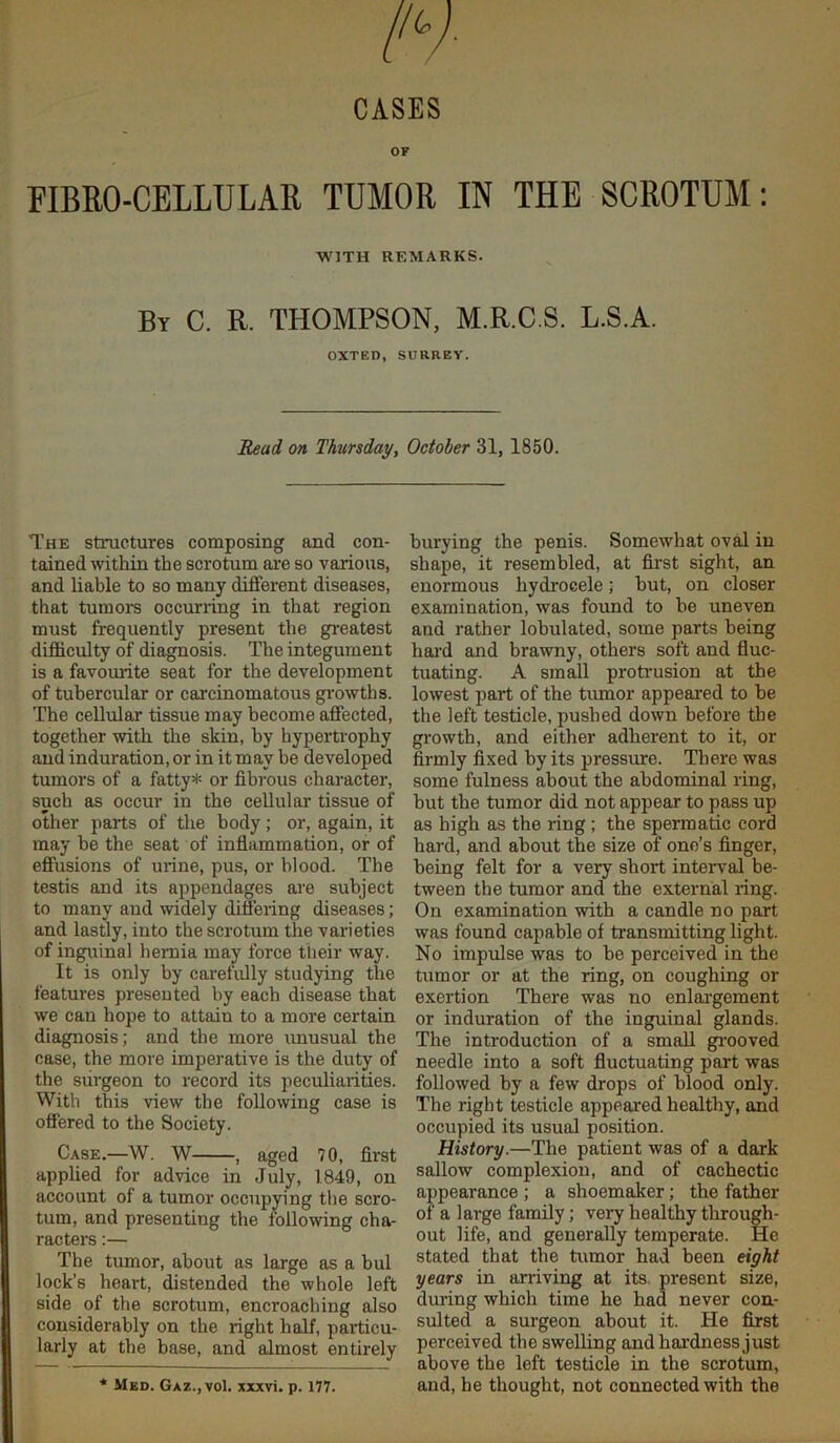 CASES OF FIBRO-CELLULAR TUMOR IN THE SCROTUM: WITH REMARKS. By C. R. THOMPSON, M.R.C.S. L.S.A. OXTED, SURREY. Read on Thursday, October 31, 1850. The structures composing and con- tained within the scrotum are so various, and liable to so many different diseases, that tumors occuning in that region must frequently present the greatest difficulty of diagnosis. The integument is a favourite seat for the development of tubercular or carcinomatous growths. The ceUular tissue may become affected, together with the skin, by hypertrophy and induration, or in it may he developed tumors of a fatty* or fibrous character, such as occur in the cellular tissue of other parts of the body; or, again, it may be the seat of inflammation, or of effusions of urine, pus, or blood. The testis and its appendages are subject to many and widely differing diseases; and lastly, into the scrotum the varieties of inguinal hernia may force their way. It is only by carefully studying the features presented by each disease that we can hope to attain to a more certain diagnosis; and the more unusual the case, the more imperative is the duty of the surgeon to record its peculiarities. With this view the following case is offered to the Society. Case.—W. W , aged 70, first applied for advice in July, 1849, on account of a tumor occupying the scro- tum, and presenting the following cha- racters :— The tumor, about as large as a bul lock’s heart, distended the whole left side of the scrotum, encroaching also considerably on the right half, particu- larly at the base, and almost entirely burying the penis. Somewhat oval in shape, it resembled, at first sight, an enormous hydrocele; but, on closer examination, was found to be uneven and rather lobulated, some parts being hal'd and brawny, others soft and fluc- tuating. A small protrusion at the lowest part of the tumor appeared to be the left testicle, pushed down before the growth, and either adherent to it, or firmly fixed by its pressure. There was some fulness about the abdominal ring, but the tumor did not appear to pass up as high as the ring; the spermatic cord hard, and about the size of one’s finger, being felt for a very short interval be- tween the tumor and the external ring. On examination with a candle no part was found capable of transmitting light. No impulse was to be perceived in the tumor or at the ring, on coughing or exertion There was no enlai'gement or induration of the inguinal glands. The introduction of a small gi'ooved needle into a soft fluctuating part was followed by a few drops of blood only. The right testicle appeared healthy, and occupied its usual position. History.—The patient was of a dark sallow complexion, and of cachectic appearance; a shoemaker; the father of a large family; very healthy tlirough- out life, and generally temperate. He stated that the tumor had been eight years in aniving at its. present size, during which time he had never con- sulted a surgeon about it. He first perceived the sweUing andhai'dnessjust above the left testicle in the scrotum, and, he thought, not connected with the * Med. Gaz.jVoI. xxxvi. p. 177.