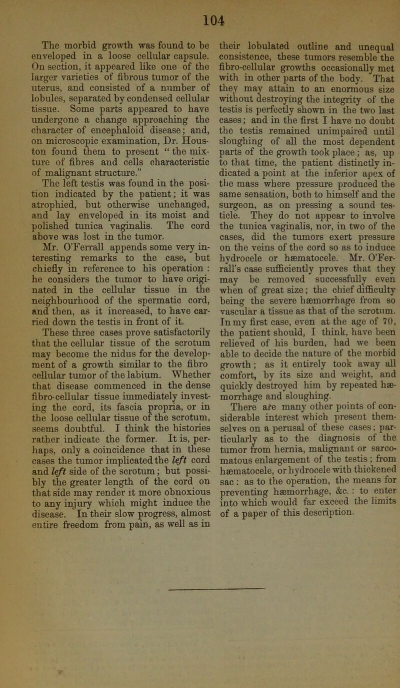 The morbid growth was found to be enveloped in a loose cellular capsule. On section, it appeared like one of the larger varieties of fibrous tumor of the uterus, and consisted of a number of lobules, separated by condensed cellular tissue. Some parts appeared to have undergone a change approaching the character of encephaloid disease; and, on microscopic examination. Dr. Hous- ton found them to present “ the mix- ture of fibres and cells characteristic of malignant structure.” The left testis was found in the posi- tion indicated by the patient; it was atrophied, but otlierwise unchanged, and lay enveloped in its moist and polished tunica vaginalis. The cord above was lost in the tumor. Mr. O’FeiTall appends some very in- teresting remaj-ks to the case, but chiefly in reference to his operation : he considers the tumor to have origi- nated in the cellular tissue in the neighbourhood of the spermatic cord, and then, as it increased, to have car- ried down the testis in front of it. These three cases prove satisfactorily that the cellulaa* tissue of the scrotum may become the nidus for the develop- ment of a growth similar to the fibro cellular tumor of the labium. Whether that disease commenced in the dense fibre-cellular tissue immediately invest- ing the cord, its fascia propria, or in the loose cellular tissue of the scrotum, seems doubtful. I think the histories rather indicate the former. It is, per- haps, only a coincidence that in these cases the tumor implicated the left cord and left side of the scrotum; but possi- bly the greater length of the cord on that side may render it more obnoxious to any injury which might induce the disease. In their slow progress, almost entire freedom from pain, as well as in their lobulated outline and unequal consistence, these tumors resemble the fibro-cellular growths occasionally met with in other parts of the body. That they may attain to an enonnous size without destroying the integrity of the testis is perfectly shown in the two last cases; and in the first I have no doubt the testis remained unimpaired until sloughing of all the most dependent parts of the gi-owth took place ; as, up to that time, the patient distinctly in- dicated a point at the inferior apex of the mass where pressure produced the same sensation, both to himself and the surgeon, as on pressing a sound tes- ticle. They do not appear to involve the tunica vaginalis, nor, in two of the cases, did the tumors exert pressure on the veins of the cord so as to induce hydrocele or hsematocele. Mr. OTer- rall’s case sufficiently proves that they may he removed successfully even when of great size; the chief difficulty being the severe haemorrhage from so vascffiar a tissue as that of the scrotum. In my first case, even at the age of 70, the patient should, I think, have been relieved of his burden, had we been able to decide the nature of the morbid growth; as it entirely took away all comfort, by its size and weight, and quickly destroyed him by repeated hae- morrhage and sloughing. There afe many other points of con- siderable interest which present them- selves on a perusal of these cases; par- ticularlv as to the diagnosis of the tumor from hernia, malignant or sarco- matous enlargement of the testis; from hsematocele, or hydrocele with thickened sac : as to the operation, the means for preventing haemorrhage, &c.: to enter into which would fai’ exceed the limits of a paper of this description.