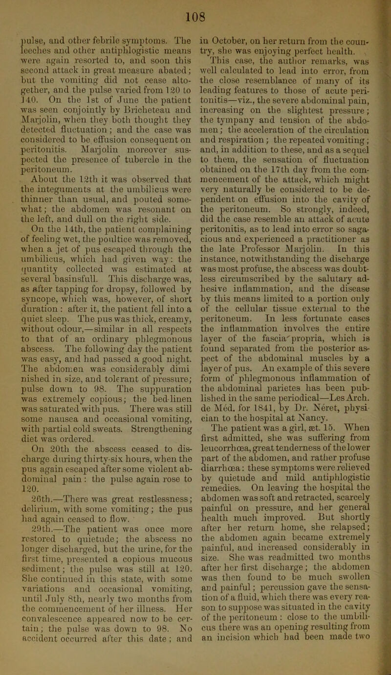 pulse, and other febrile symptoms. The leeches and other antiphlogistic means were again resorted to, and soon this second attack in great measure abated; but the vomiting did not cease alto- gether, and the pulse varied from 120 to 140. On the 1st of June the patient was seen conjointly by Bricheteau and Marjolin, when they both thought they detected fluctuation ; and the case was considered to be effusion consequent on peritonitis. Marjolin moreover sus- pected the presence of tubercle in the peritoneum. About the 12th it was observed that the integuments at the umbilicus were thinner than usual, and pouted sorne- what; the abdomen was resonant on the left, and dull on the right side. On the 14tli, the patient complaining of feeling wet, the poultice was removed, when a jet of pus escaped through the umbilicus, which had given way: the quantity collected was estimated at several basinsfull. This discharge was, as after tapping for dropsy, followed by syncope, which was, however, of short duration : after it, the patient fell into a quiet sleep. The pus was thick, ci'eamy, without odour,—similar in all respects to that of an ordinary phlegmonous abscess. The following day the patient was easy, and had passed a good night. The abdomen was considerably dimi nislied in size, and tolerant of pressure; pulse down to 98. The suppuration was extremely copious; the bed linen was saturated with pus. There was still some nausea and occasional vomiting, with partial cold sweats. Strengthening diet was ordered. On 20th the abscess ceased to dis- charge during thirty-six hours, when the pus again escaped after some violent ab- dominal pain: the pulse again rose to 120. 26th.—There was great restlessness; delirium, with some vomiting; the pus had again ceased to flow. ' 29th.—The patient was once more restored to quietude; the abscess no longer discharged, but the urine, for the first time, presented a copious mucous sediment; the pulse was still at 120. She continued in this state, with some variations and occasional vomiting, until July 8th, nearly two months from the commencement of her illness. Her convalescence appeared now to be cer- tain; the pulse was down to 98. No accident occurred after this date; and in October, on her return from the coun- try, she was enjoying perfect health. This case, the author remarks, was well calculated to lead into error, from the close resemblance of many of its leadiug features to those of acute peri- tonitis—viz., the severe abdominal pain, increasing on the slightest pressure; the tympany and tension of the abdo- men ; the acceleration of the circulation and respiration; the repeated vomiting; and, in addition to these, and as a sequel to them, the sensation of fluctuation obtained on the 17th day from the com- mencement of the attack, which might very naturally be considered to be de- pendent on effusion into the cavity of the peritoneum. So strongly, indeed, did the case resemble an attack of acute peritonitis, as to lead into error so saga- cious and experienced a practitioner as the late Professor Maijolin. In this instance, notwithstanding the discharge was most profuse, the abscess was doubt- less circumscribed by the salutary ad- hesive inflammation, and the disease by this means limited to a portion only of the cellular tissue external to the peritoneum. In less fortunate cases the inflammation involves the entire layer of the fascia propria, which is found separated from the posterior as- pect of the abdominal muscles by a layer of pus. An example of this severe form of phlegmonous inflammation of the abdominal parietes has been pub- lished in the same periodical—Les Arch, de Med. for 1841, by Dr. Neret, pbysi cian to the hospital at Nancy. The patient was a girl, ajt. 15. When first admitted, she was suffering from leucorrhoea, great tenderness of the lower part of the abdomen, and rather profuse diarrhoea: these symptoms were relieved by quietude and mild antiphlogistic remedies. On leaving the hospital the abdomen was soft and retracted, scarcely painful on pressure, and her general health much improved. But shortly after her return home, she relapsed; the abdomen again became extremely painful, aud increased considerably in size. She was readmitted two months after her first discharge; the abdomen was then found to he much swollen and painful; percussion gave the sensa- tion of a fluid, which there was every rea- son to suppose was situated in the cavity of the peritoneum : close to the umbili- cus there was an opening resulting from an incision which had been made two