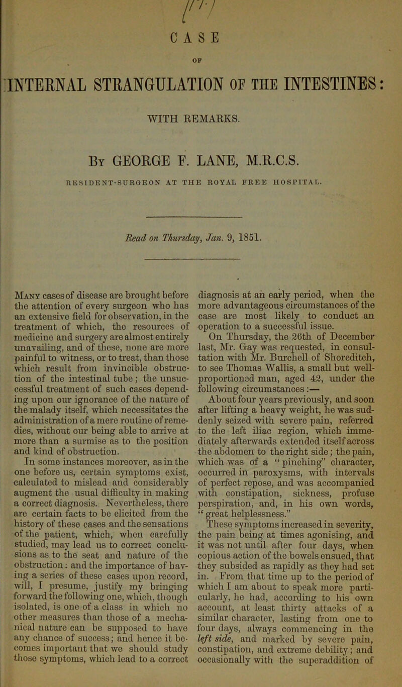 CASE INTERNAL STRANGULATION OE THE INTESTINES: WITH REMARKS. By GEORGE F. LANE, M.R.C.S. RESIDENT-SURGEON AT THE ROYAL FREE HOSPITAL. Read on Thursday, Jan. 9, 1851. Many cases of disease are brought before the attention of every surgeon who has an extensive field for observation, in the treatment of which, the resources of medicine and surgery are almost entirely unavailing, and of these, none are more painful to witness, or to treat, than those which result from invincible obstruc- tion of the intestinal tube; the unsuc- cessful treatment of such cases depend- ing upon our ignorance of the nature of the malady itself, which necessitates the administration of a mere routine of reme- dies, without our being able to arrive at more than a surmise as to the position and kind of obstruction. In some instances moreover, as in the one before us, certain symptoms exist, calculated to mislead and considerably augment the usual difficulty in making a correct diagnosis. Nevex-theless, there are certain facts to be elicited from the history of these cases and the sensations of the patient, which, when carefully studied, may lead us to correct conclu- sions as to the seat and nature of the obstruction; and the importance of hav- ing a series of these cases upon record, will, I presume, justify my bringing forward the following one, which, though isolated, is one of a class in which no other measures than those of a mecha- nical nature can be supposed to have any chance of success; and hence it be- comes important that we should study those symptoms, which lead to a correct diagnosis at an early period, when the more advantageous circumstances of the case are most likely to conduct an operation to a successful issue. On Thursday, the 20th of December last, Mr. Gay was requested, in consul- tation with Mr. Burchell of Shoreditch, to see Thomas Wallis, a small but well- proportioned man, aged 42, under the following circumstances:— About four years previously, and soon after lifting a heavy weight, he was sud- denly seized with severe pain, referred to the left iliac region, which imme- diately afterwards extended itself across the abdomen to the right side; the pain, which was of a “ pinching” character, occurred in paroxysms, with intervals of perfect repose, and was accompanied with constipation, sickness, profuse perspiration, and, in his own words, “ great helplessness.” These symptoms increased in severity, the pain being at times agonising, and it was not until after four days, when copious action of the bowels ensued, that they subsided as rapidly as they had set in. From that time up to the period of which I am about to speak more parti- cularly, he had, according to his own account, at least thirty attacks of a similar character, lasting from one to four days, always commencing in the left side, and marked by severe pain, constipation, and extreme debility; and occasionally with the superaddition of