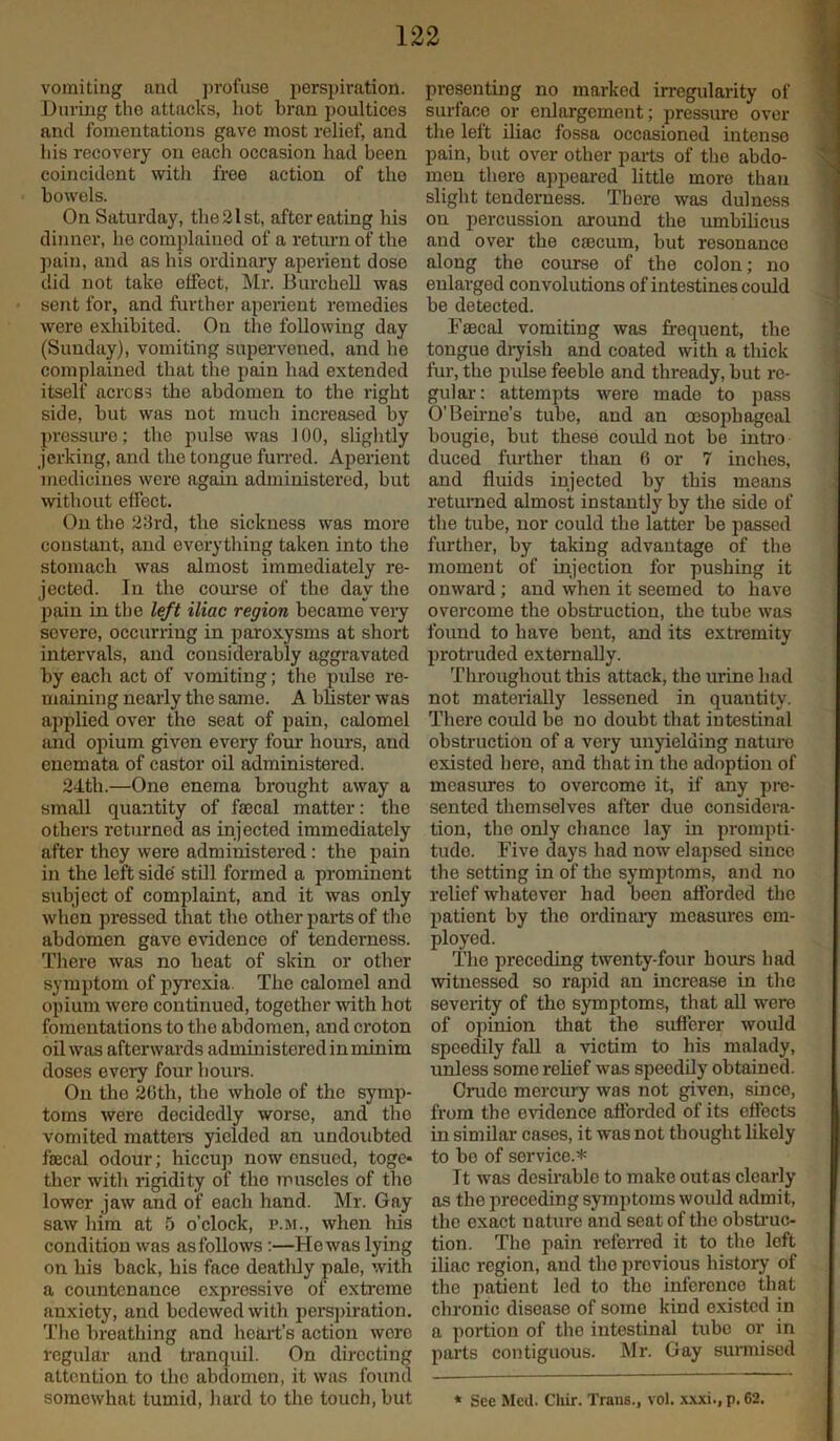 vomiting and profuse perspiration. During the attacks, hot bran poultices and fomentations gave most relief, and his recovery on each occasion had been coincident with free action of the bowels. On Saturday, the 21st, after eating his dinner, he complained of a return of the pain, and as his ordinary aperient dose did not take effect, Mr. Burchell was sent for, and further aperient remedies were exhibited. On the following day (Sunday), vomiting supervened, and he complained that the pain had extended itself across the abdomen to the right side, but was not much increased by pressure; the pulse was J 00, slightly jerking, and the tongue furred. Aperient medicines were again administered, but without effect. On the 23rd, the sickness was more constant, and everything taken into the stomach was almost immediately re- jected. In the course of the day the pain in the left iliac region became very severe, occurring in paroxysms at short intervals, and considerably aggravated by each act of vomiting; the pulse re- maining nearly the same. A blister was applied over the seat of pain, calomel arid opium given every four hours, and enemata of castor oil administered. 24th.—One enema brought away a small quantity of faecal matter: the others returned as injected immediately after they were administered: the pain in the left side still formed a prominent subject of complaint, and it was only when pressed that the other parts of the abdomen gave evidence of tenderness. There was no heat of skin or other symptom of pyrexia The calomel and opium were continued, together with hot fomentations to the abdomen, and croton oil was afterwards administered in minim doses every four hours. On tho 2Gth, the whole of the symp- toms were decidedly worse, and tho vomited matters yielded an undoubted faecal odour; hiccup now ensued, toge- ther with rigidity of the muscles of tho lower jaw and of each hand. Mr. Gay saw him at 5 o’clock, p.m., when his condition was as follows :—He was lying on his back, his face deathly pale, with a countenance exprossive of extreme anxiety, and bedewed with perspiration. The breathing and heart’s action wore regular and tranquil. On directing attention to the abdomen, it was found presenting no marked irregularity of surface or enlargement; pressure over the left iliac fossa occasioned intense pain, but over other parts of the abdo- men there appeared little more than slight tenderness. There was dulness on percussion around the umbilicus and over the caecum, but resonance along the course of the colon; no enlarged convolutions of intestines could be detected. Faecal vomiting was frequent, the tongue dryish and coated with a thick fur, tho pulse feeble and thready, but re- gular : attempts were made to pass O’Beirne’s tube, and an oesophageal bougie, but these could not be intro duced further than 6 or 7 inches, and fluids injected by this means returned almost instantly by the side of the tube, nor could the latter be passed further, by taking advantage of the moment of injection for pushing it onward; and when it seemed to have overcome the obstruction, the tube was found to have bent, and its extremity protruded externally. Throughout this attack, tho urine had not materially lessened in quautity. There could be no doubt that intestinal obstruction of a very unyielding nature existed here, and that in the adoption of measures to overcome it, if any pre- sented themselves after due considera- tion, the only chance lay in prompti- tudo. Five days had now elapsed since the setting in of the symptoms, and no relief whatever had been afforded the patient by the ordinary measures em- ployed. The preceding twenty-four hours had witnessed so rapid an increase in the severity of the symptoms, that all were of opinion that the sufferer would speedily fall a victim to his malady, unless some relief was speedily obtained. Crude mercury was not given, since, from the evidence afforded of its effects in similar cases, it was not thought likely to bo of service.* It was desirable to make outas clearly as the preceding symptoms would admit, tho exact nature and seat of the obstruc- tion. The pain referred it to the left iliac region, and tho previous history of the patient led to tho inference that chronic disease of some kind existed in a portion of the intestinal tube or in parts contiguous. Mr. Gay surmised